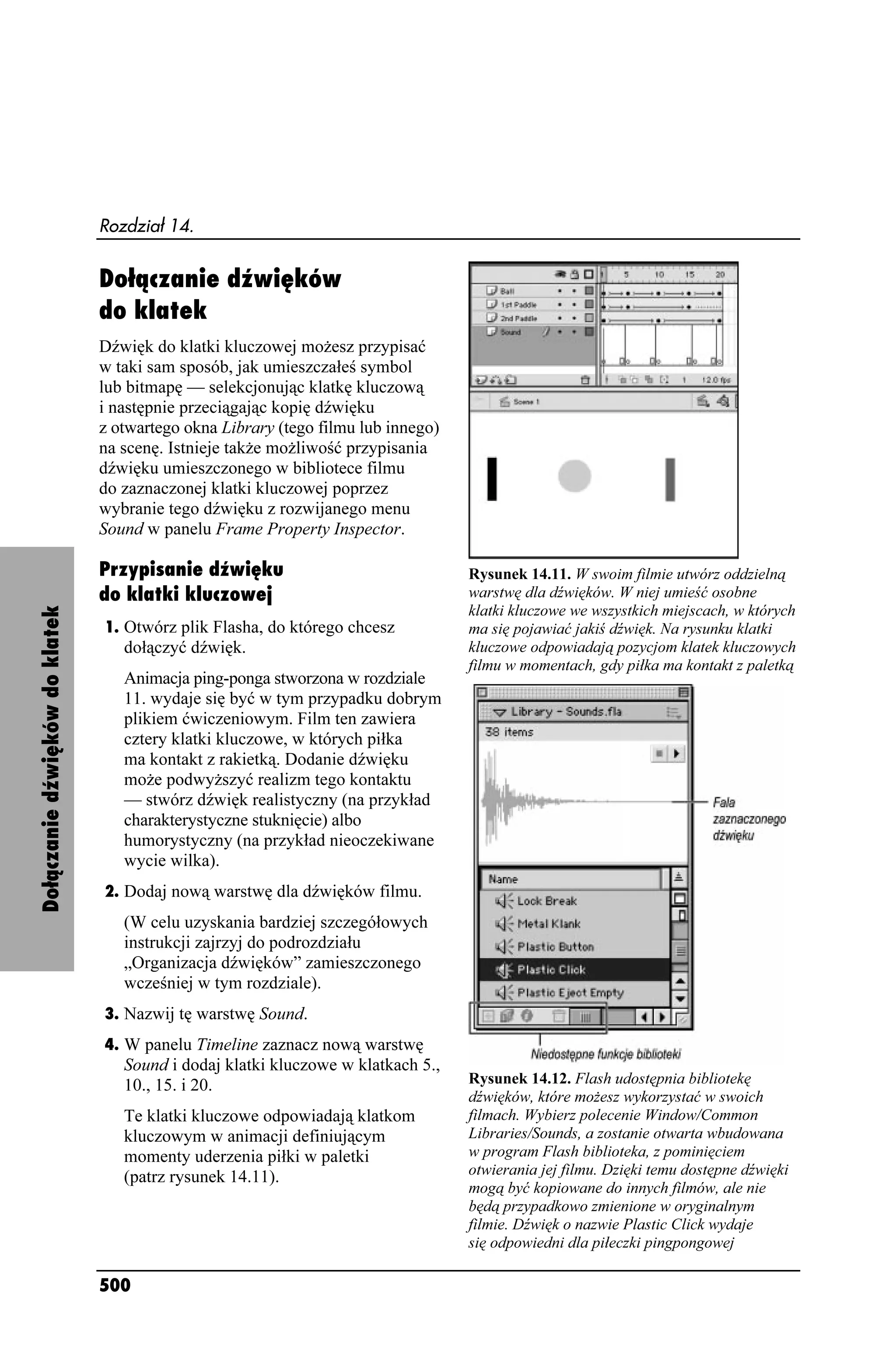 Rozdział 14.


                                Dołączanie dźwięków
                                do klatek
                                Dźwięk do klatki kluczowej mo esz przypisać
                                w taki sam sposób, jak umieszczałeś symbol
                                lub bitmapę — selekcjonując klatkę kluczową
                                i następnie przeciągając kopię dźwięku
                                z otwartego okna Library (tego filmu lub innego)
                                na scenę. Istnieje tak e mo liwość przypisania
                                dźwięku umieszczonego w bibliotece filmu
                                do zaznaczonej klatki kluczowej poprzez
                                wybranie tego dźwięku z rozwijanego menu
                                Sound w panelu Frame Property Inspector.

                                Przypisanie dźwięku                                Rysunek 14.11. W swoim filmie utwórz oddzielną
                                do klatki kluczowej                                warstwę dla dźwięków. W niej umieść osobne
                                                                                   klatki kluczowe we wszystkich miejscach, w których
Dołączanie dźwięków do klatek




                                1. Otwórz plik Flasha, do którego chcesz           ma się pojawiać jakiś dźwięk. Na rysunku klatki
                                   dołączyć dźwięk.                                kluczowe odpowiadają pozycjom klatek kluczowych
                                                                                   filmu w momentach, gdy piłka ma kontakt z paletką
                                   Animacja ping-ponga stworzona w rozdziale
                                   11. wydaje się być w tym przypadku dobrym
                                   plikiem ćwiczeniowym. Film ten zawiera
                                   cztery klatki kluczowe, w których piłka
                                   ma kontakt z rakietką. Dodanie dźwięku
                                   mo e podwy szyć realizm tego kontaktu
                                   — stwórz dźwięk realistyczny (na przykład
                                   charakterystyczne stuknięcie) albo
                                   humorystyczny (na przykład nieoczekiwane
                                   wycie wilka).
                                2. Dodaj nową warstwę dla dźwięków filmu.
                                   (W celu uzyskania bardziej szczegółowych
                                   instrukcji zajrzyj do podrozdziału
                                   „Organizacja dźwięków” zamieszczonego
                                   wcześniej w tym rozdziale).
                                3. Nazwij tę warstwę Sound.
                                4. W panelu Timeline zaznacz nową warstwę
                                   Sound i dodaj klatki kluczowe w klatkach 5.,
                                   10., 15. i 20.                                  Rysunek 14.12. Flash udostępnia bibliotekę
                                                                                   dźwięków, które mo esz wykorzystać w swoich
                                   Te klatki kluczowe odpowiadają klatkom          filmach. Wybierz polecenie Window/Common
                                   kluczowym w animacji definiującym               Libraries/Sounds, a zostanie otwarta wbudowana
                                   momenty uderzenia piłki w paletki               w program Flash biblioteka, z pominięciem
                                   (patrz rysunek 14.11).                          otwierania jej filmu. Dzięki temu dostępne dźwięki
                                                                                   mogą być kopiowane do innych filmów, ale nie
                                                                                   będą przypadkowo zmienione w oryginalnym
                                                                                   filmie. Dźwięk o nazwie Plastic Click wydaje
                                                                                   się odpowiedni dla piłeczki pingpongowej

                                500
 
