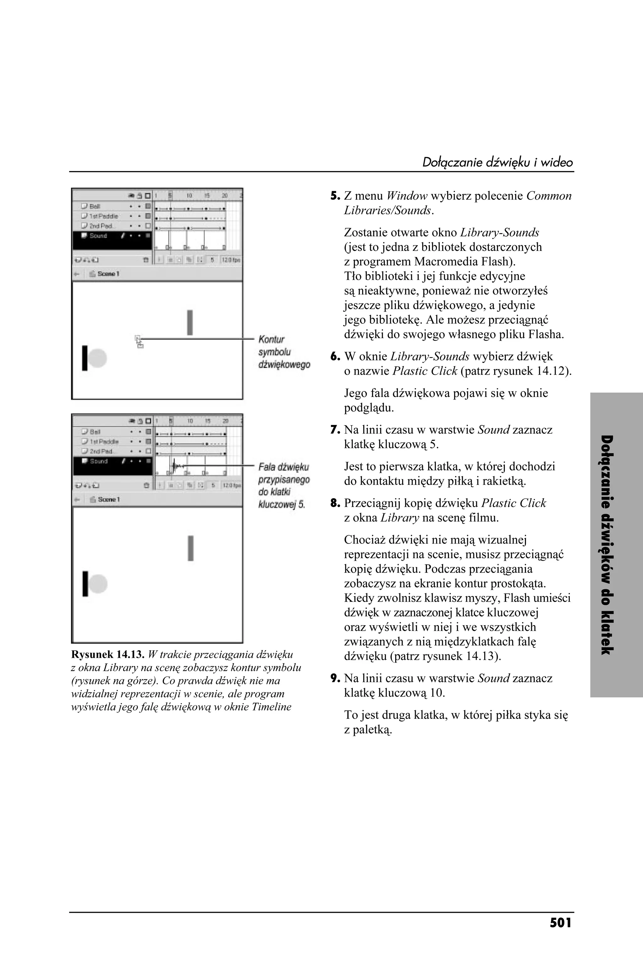 Dołączanie dźwięku i wideo

                                                   5. Z menu Window wybierz polecenie Common
                                                     Libraries/Sounds.
                                                     Zostanie otwarte okno Library-Sounds
                                                     (jest to jedna z bibliotek dostarczonych
                                                     z programem Macromedia Flash).
                                                     Tło biblioteki i jej funkcje edycyjne
                                                     są nieaktywne, poniewa nie otworzyłeś
                                                     jeszcze pliku dźwiękowego, a jedynie
                                                     jego bibliotekę. Ale mo esz przeciągnąć
                                                     dźwięki do swojego własnego pliku Flasha.
                                                   6. W oknie Library-Sounds wybierz dźwięk
                                                     o nazwie Plastic Click (patrz rysunek 14.12).
                                                     Jego fala dźwiękowa pojawi się w oknie
                                                     podglądu.
                                                   7. Na linii czasu w warstwie Sound zaznacz




                                                                                                      Dołączanie dźwięków do klatek
                                                     klatkę kluczową 5.
                                                     Jest to pierwsza klatka, w której dochodzi
                                                     do kontaktu między piłką i rakietką.
                                                   8. Przeciągnij kopię dźwięku Plastic Click
                                                     z okna Library na scenę filmu.
                                                     Chocia dźwięki nie mają wizualnej
                                                     reprezentacji na scenie, musisz przeciągnąć
                                                     kopię dźwięku. Podczas przeciągania
                                                     zobaczysz na ekranie kontur prostokąta.
                                                     Kiedy zwolnisz klawisz myszy, Flash umieści
                                                     dźwięk w zaznaczonej klatce kluczowej
                                                     oraz wyświetli w niej i we wszystkich
                                                     związanych z nią międzyklatkach falę
Rysunek 14.13. W trakcie przeciągania dźwięku        dźwięku (patrz rysunek 14.13).
z okna Library na scenę zobaczysz kontur symbolu
(rysunek na górze). Co prawda dźwięk nie ma        9. Na linii czasu w warstwie Sound zaznacz
widzialnej reprezentacji w scenie, ale program       klatkę kluczową 10.
wyświetla jego falę dźwiękową w oknie Timeline
                                                     To jest druga klatka, w której piłka styka się
                                                     z paletką.




                                                                                                501
 