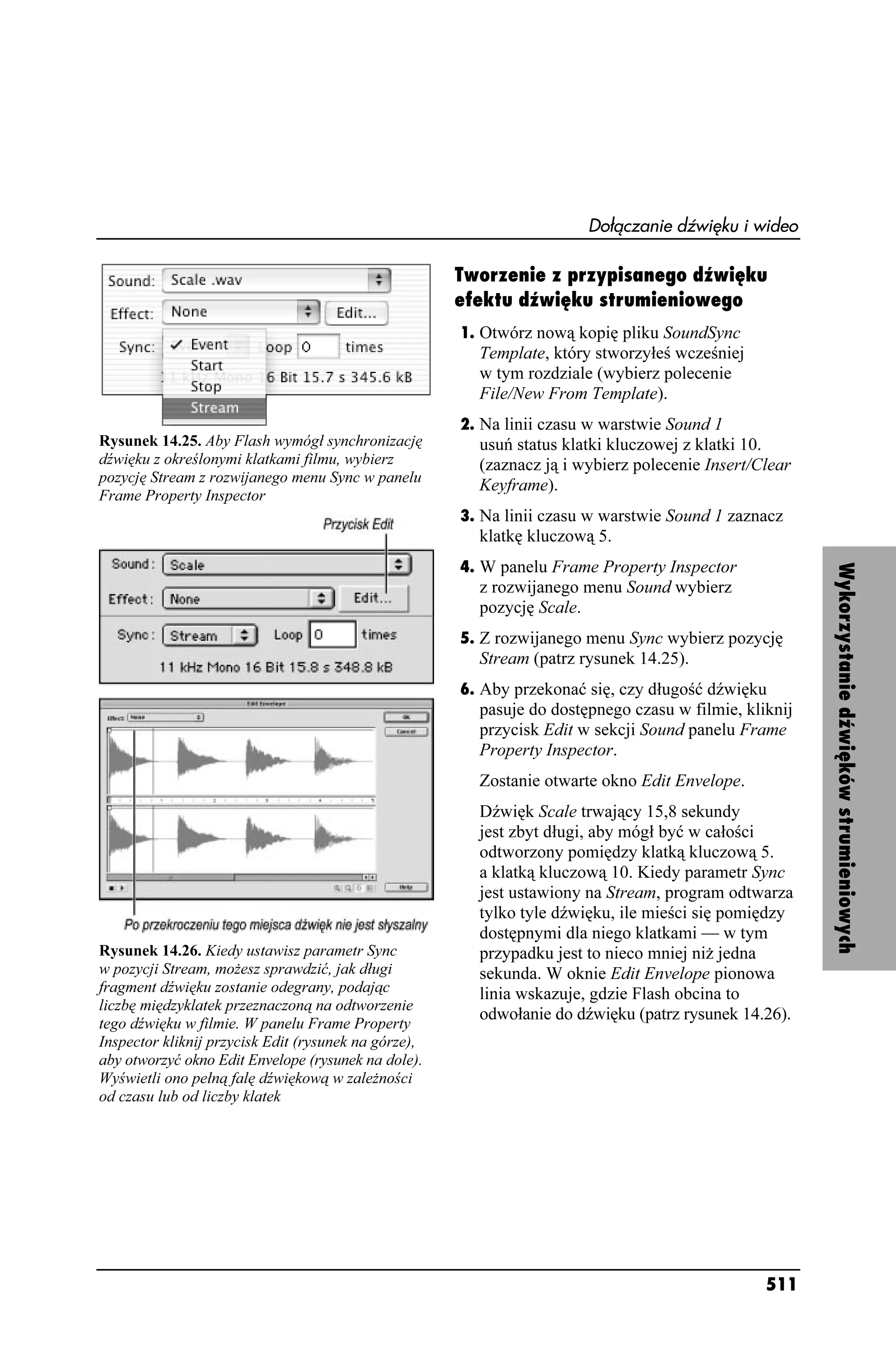 Dołączanie dźwięku i wideo

                                                      Tworzenie z przypisanego dźwięku
                                                      efektu dźwięku strumieniowego
                                                      1. Otwórz nową kopię pliku SoundSync
                                                        Template, który stworzyłeś wcześniej
                                                        w tym rozdziale (wybierz polecenie
                                                        File/New From Template).
                                                      2. Na linii czasu w warstwie Sound 1
Rysunek 14.25. Aby Flash wymógł synchronizację          usuń status klatki kluczowej z klatki 10.
dźwięku z określonymi klatkami filmu, wybierz           (zaznacz ją i wybierz polecenie Insert/Clear
pozycję Stream z rozwijanego menu Sync w panelu
                                                        Keyframe).
Frame Property Inspector
                                                      3. Na linii czasu w warstwie Sound 1 zaznacz
                                                        klatkę kluczową 5.
                                                      4. W panelu Frame Property Inspector




                                                                                                       Wykorzystanie dźwięków strumieniowych
                                                        z rozwijanego menu Sound wybierz
                                                        pozycję Scale.
                                                      5. Z rozwijanego menu Sync wybierz pozycję
                                                        Stream (patrz rysunek 14.25).
                                                      6. Aby przekonać się, czy długość dźwięku
                                                        pasuje do dostępnego czasu w filmie, kliknij
                                                        przycisk Edit w sekcji Sound panelu Frame
                                                        Property Inspector.
                                                        Zostanie otwarte okno Edit Envelope.
                                                        Dźwięk Scale trwający 15,8 sekundy
                                                        jest zbyt długi, aby mógł być w całości
                                                        odtworzony pomiędzy klatką kluczową 5.
                                                        a klatką kluczową 10. Kiedy parametr Sync
                                                        jest ustawiony na Stream, program odtwarza
                                                        tylko tyle dźwięku, ile mieści się pomiędzy
                                                        dostępnymi dla niego klatkami — w tym
Rysunek 14.26. Kiedy ustawisz parametr Sync             przypadku jest to nieco mniej ni jedna
w pozycji Stream, mo esz sprawdzić, jak długi           sekunda. W oknie Edit Envelope pionowa
fragment dźwięku zostanie odegrany, podając             linia wskazuje, gdzie Flash obcina to
liczbę międzyklatek przeznaczoną na odtworzenie
                                                        odwołanie do dźwięku (patrz rysunek 14.26).
tego dźwięku w filmie. W panelu Frame Property
Inspector kliknij przycisk Edit (rysunek na górze),
aby otworzyć okno Edit Envelope (rysunek na dole).
Wyświetli ono pełną falę dźwiękową w zale ności
od czasu lub od liczby klatek




                                                                                                511
 