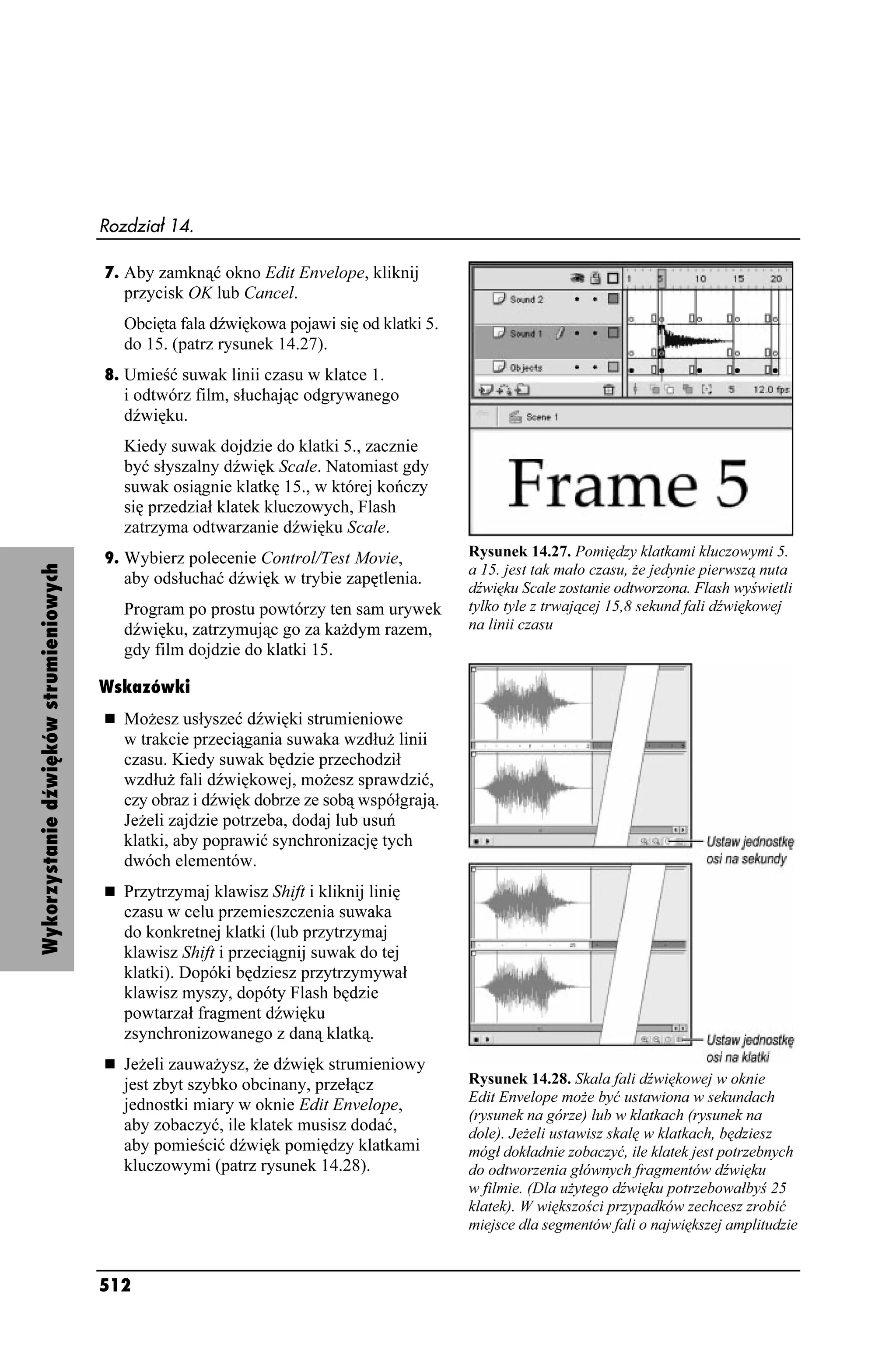Rozdział 14.

                                        7. Aby zamknąć okno Edit Envelope, kliknij
                                           przycisk OK lub Cancel.
                                           Obcięta fala dźwiękowa pojawi się od klatki 5.
                                           do 15. (patrz rysunek 14.27).
                                        8. Umieść suwak linii czasu w klatce 1.
                                           i odtwórz film, słuchając odgrywanego
                                           dźwięku.
                                           Kiedy suwak dojdzie do klatki 5., zacznie
                                           być słyszalny dźwięk Scale. Natomiast gdy
                                           suwak osiągnie klatkę 15., w której kończy
                                           się przedział klatek kluczowych, Flash
                                           zatrzyma odtwarzanie dźwięku Scale.
                                        9. Wybierz polecenie Control/Test Movie,            Rysunek 14.27. Pomiędzy klatkami kluczowymi 5.
Wykorzystanie dźwięków strumieniowych




                                                                                            a 15. jest tak mało czasu, e jedynie pierwszą nuta
                                           aby odsłuchać dźwięk w trybie zapętlenia.
                                                                                            dźwięku Scale zostanie odtworzona. Flash wyświetli
                                           Program po prostu powtórzy ten sam urywek        tylko tyle z trwającej 15,8 sekund fali dźwiękowej
                                           dźwięku, zatrzymując go za ka dym razem,         na linii czasu
                                           gdy film dojdzie do klatki 15.

                                        Wskazówki
                                           Mo esz usłyszeć dźwięki strumieniowe
                                           w trakcie przeciągania suwaka wzdłu linii
                                           czasu. Kiedy suwak będzie przechodził
                                           wzdłu fali dźwiękowej, mo esz sprawdzić,
                                           czy obraz i dźwięk dobrze ze sobą współgrają.
                                           Je eli zajdzie potrzeba, dodaj lub usuń
                                           klatki, aby poprawić synchronizację tych
                                           dwóch elementów.
                                           Przytrzymaj klawisz Shift i kliknij linię
                                           czasu w celu przemieszczenia suwaka
                                           do konkretnej klatki (lub przytrzymaj
                                           klawisz Shift i przeciągnij suwak do tej
                                           klatki). Dopóki będziesz przytrzymywał
                                           klawisz myszy, dopóty Flash będzie
                                           powtarzał fragment dźwięku
                                           zsynchronizowanego z daną klatką.
                                           Je eli zauwa ysz, e dźwięk strumieniowy
                                           jest zbyt szybko obcinany, przełącz              Rysunek 14.28. Skala fali dźwiękowej w oknie
                                                                                            Edit Envelope mo e być ustawiona w sekundach
                                           jednostki miary w oknie Edit Envelope,
                                                                                            (rysunek na górze) lub w klatkach (rysunek na
                                           aby zobaczyć, ile klatek musisz dodać,           dole). Je eli ustawisz skalę w klatkach, będziesz
                                           aby pomieścić dźwięk pomiędzy klatkami           mógł dokładnie zobaczyć, ile klatek jest potrzebnych
                                           kluczowymi (patrz rysunek 14.28).                do odtworzenia głównych fragmentów dźwięku
                                                                                            w filmie. (Dla u ytego dźwięku potrzebowałbyś 25
                                                                                            klatek). W większości przypadków zechcesz zrobić
                                                                                            miejsce dla segmentów fali o największej amplitudzie


                                        512
 