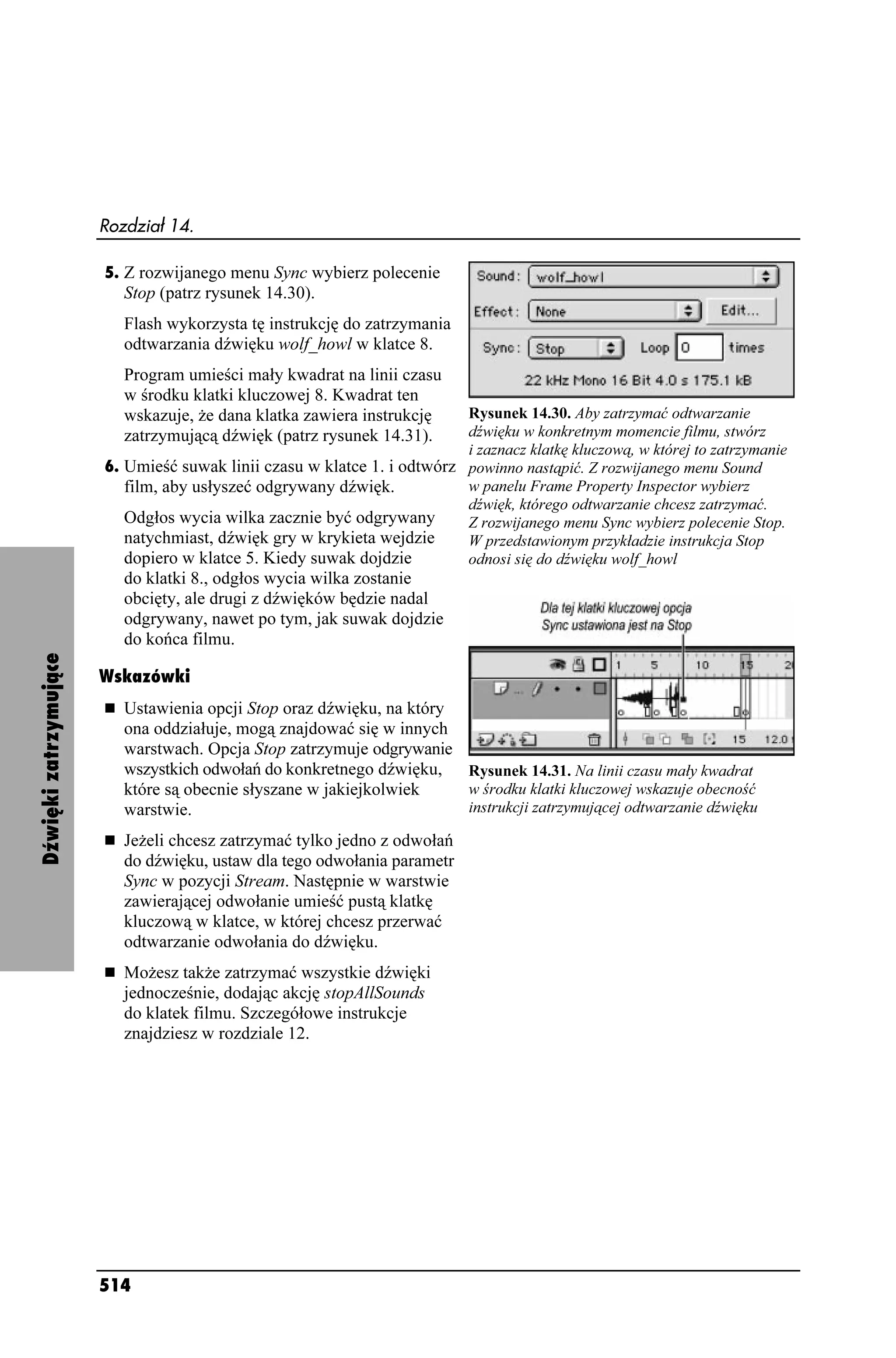 Rozdział 14.

                       5. Z rozwijanego menu Sync wybierz polecenie
                          Stop (patrz rysunek 14.30).
                          Flash wykorzysta tę instrukcję do zatrzymania
                          odtwarzania dźwięku wolf_howl w klatce 8.
                          Program umieści mały kwadrat na linii czasu
                          w środku klatki kluczowej 8. Kwadrat ten
                          wskazuje, e dana klatka zawiera instrukcję     Rysunek 14.30. Aby zatrzymać odtwarzanie
                          zatrzymującą dźwięk (patrz rysunek 14.31).     dźwięku w konkretnym momencie filmu, stwórz
                                                                         i zaznacz klatkę kluczową, w której to zatrzymanie
                       6. Umieść suwak linii czasu w klatce 1. i odtwórz powinno nastąpić. Z rozwijanego menu Sound
                          film, aby usłyszeć odgrywany dźwięk.           w panelu Frame Property Inspector wybierz
                                                                         dźwięk, którego odtwarzanie chcesz zatrzymać.
                          Odgłos wycia wilka zacznie być odgrywany       Z rozwijanego menu Sync wybierz polecenie Stop.
                          natychmiast, dźwięk gry w krykieta wejdzie     W przedstawionym przykładzie instrukcja Stop
                          dopiero w klatce 5. Kiedy suwak dojdzie        odnosi się do dźwięku wolf_howl
                          do klatki 8., odgłos wycia wilka zostanie
                          obcięty, ale drugi z dźwięków będzie nadal
                          odgrywany, nawet po tym, jak suwak dojdzie
                          do końca filmu.
Dźwięki zatrzymujące




                       Wskazówki
                          Ustawienia opcji Stop oraz dźwięku, na który
                          ona oddziałuje, mogą znajdować się w innych
                          warstwach. Opcja Stop zatrzymuje odgrywanie
                          wszystkich odwołań do konkretnego dźwięku,   Rysunek 14.31. Na linii czasu mały kwadrat
                          które są obecnie słyszane w jakiejkolwiek    w środku klatki kluczowej wskazuje obecność
                          warstwie.                                    instrukcji zatrzymującej odtwarzanie dźwięku

                          Je eli chcesz zatrzymać tylko jedno z odwołań
                          do dźwięku, ustaw dla tego odwołania parametr
                          Sync w pozycji Stream. Następnie w warstwie
                          zawierającej odwołanie umieść pustą klatkę
                          kluczową w klatce, w której chcesz przerwać
                          odtwarzanie odwołania do dźwięku.
                          Mo esz tak e zatrzymać wszystkie dźwięki
                          jednocześnie, dodając akcję stopAllSounds
                          do klatek filmu. Szczegółowe instrukcje
                          znajdziesz w rozdziale 12.




                       514
 