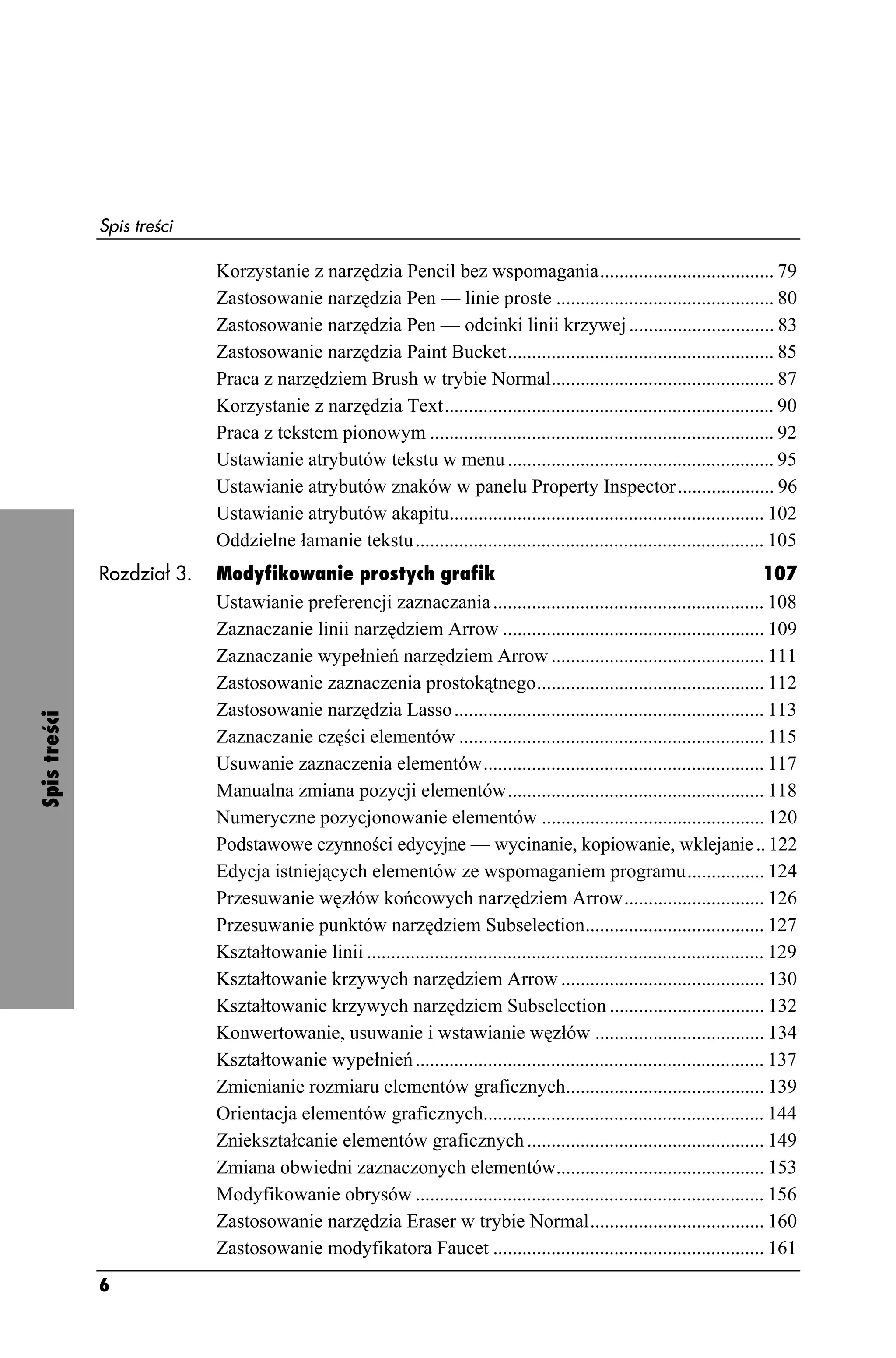 Spis treści

                            Korzystanie z narzędzia Pencil bez wspomagania.................................... 79
                            Zastosowanie narzędzia Pen — linie proste ............................................. 80
                            Zastosowanie narzędzia Pen — odcinki linii krzywej .............................. 83
                            Zastosowanie narzędzia Paint Bucket....................................................... 85
                            Praca z narzędziem Brush w trybie Normal.............................................. 87
                            Korzystanie z narzędzia Text.................................................................... 90
                            Praca z tekstem pionowym ....................................................................... 92
                            Ustawianie atrybutów tekstu w menu ....................................................... 95
                            Ustawianie atrybutów znaków w panelu Property Inspector.................... 96
                            Ustawianie atrybutów akapitu................................................................. 102
                            Oddzielne łamanie tekstu........................................................................ 105
              Rozdział 3.   Modyfikowanie prostych grafik                                                                         107
                            Ustawianie preferencji zaznaczania ........................................................ 108
                            Zaznaczanie linii narzędziem Arrow ...................................................... 109
                            Zaznaczanie wypełnień narzędziem Arrow ............................................ 111
                            Zastosowanie zaznaczenia prostokątnego............................................... 112
                            Zastosowanie narzędzia Lasso ................................................................ 113
Spis treści




                            Zaznaczanie części elementów ............................................................... 115
                            Usuwanie zaznaczenia elementów.......................................................... 117
                            Manualna zmiana pozycji elementów..................................................... 118
                            Numeryczne pozycjonowanie elementów .............................................. 120
                            Podstawowe czynności edycyjne — wycinanie, kopiowanie, wklejanie .. 122
                            Edycja istniejących elementów ze wspomaganiem programu................ 124
                            Przesuwanie węzłów końcowych narzędziem Arrow............................. 126
                            Przesuwanie punktów narzędziem Subselection..................................... 127
                            Kształtowanie linii .................................................................................. 129
                            Kształtowanie krzywych narzędziem Arrow .......................................... 130
                            Kształtowanie krzywych narzędziem Subselection ................................ 132
                            Konwertowanie, usuwanie i wstawianie węzłów ................................... 134
                            Kształtowanie wypełnień ........................................................................ 137
                            Zmienianie rozmiaru elementów graficznych......................................... 139
                            Orientacja elementów graficznych.......................................................... 144
                            Zniekształcanie elementów graficznych ................................................. 149
                            Zmiana obwiedni zaznaczonych elementów........................................... 153
                            Modyfikowanie obrysów ........................................................................ 156
                            Zastosowanie narzędzia Eraser w trybie Normal.................................... 160
                            Zastosowanie modyfikatora Faucet ........................................................ 161
              6
 