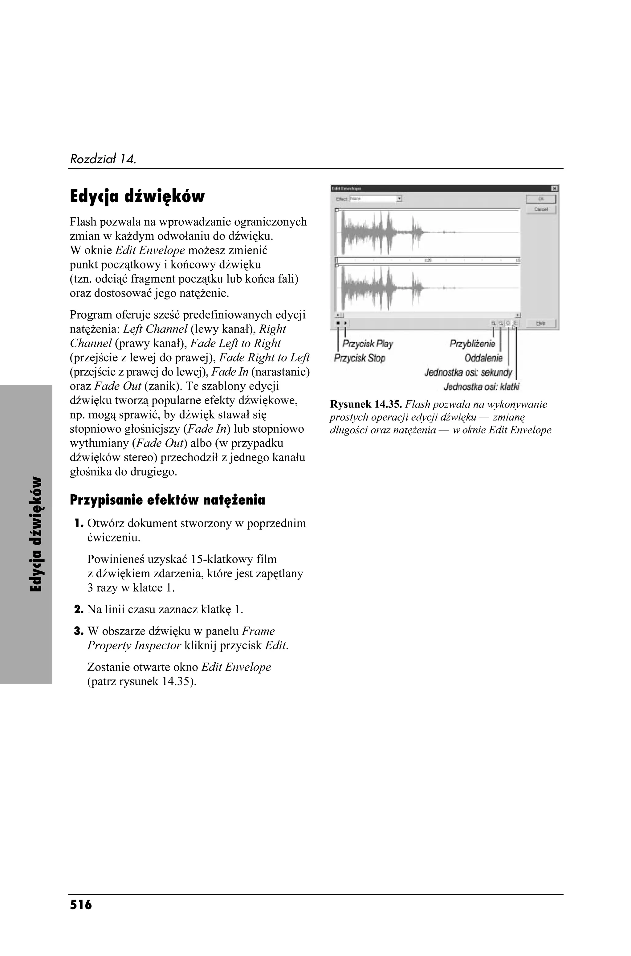 Rozdział 14.


                  Edycja dźwięków
                  Flash pozwala na wprowadzanie ograniczonych
                  zmian w ka dym odwołaniu do dźwięku.
                  W oknie Edit Envelope mo esz zmienić
                  punkt początkowy i końcowy dźwięku
                  (tzn. odciąć fragment początku lub końca fali)
                  oraz dostosować jego natę enie.
                  Program oferuje sześć predefiniowanych edycji
                  natę enia: Left Channel (lewy kanał), Right
                  Channel (prawy kanał), Fade Left to Right
                  (przejście z lewej do prawej), Fade Right to Left
                  (przejście z prawej do lewej), Fade In (narastanie)
                  oraz Fade Out (zanik). Te szablony edycji
                  dźwięku tworzą popularne efekty dźwiękowe,            Rysunek 14.35. Flash pozwala na wykonywanie
                  np. mogą sprawić, by dźwięk stawał się                prostych operacji edycji dźwięku — zmianę
                  stopniowo głośniejszy (Fade In) lub stopniowo         długości oraz natę enia — w oknie Edit Envelope
                  wytłumiany (Fade Out) albo (w przypadku
                  dźwięków stereo) przechodził z jednego kanału
                  głośnika do drugiego.
Edycja dźwięków




                  Przypisanie efektów natężenia
                  1. Otwórz dokument stworzony w poprzednim
                     ćwiczeniu.
                     Powinieneś uzyskać 15-klatkowy film
                     z dźwiękiem zdarzenia, które jest zapętlany
                     3 razy w klatce 1.
                  2. Na linii czasu zaznacz klatkę 1.
                  3. W obszarze dźwięku w panelu Frame
                     Property Inspector kliknij przycisk Edit.
                     Zostanie otwarte okno Edit Envelope
                     (patrz rysunek 14.35).




                  516
 