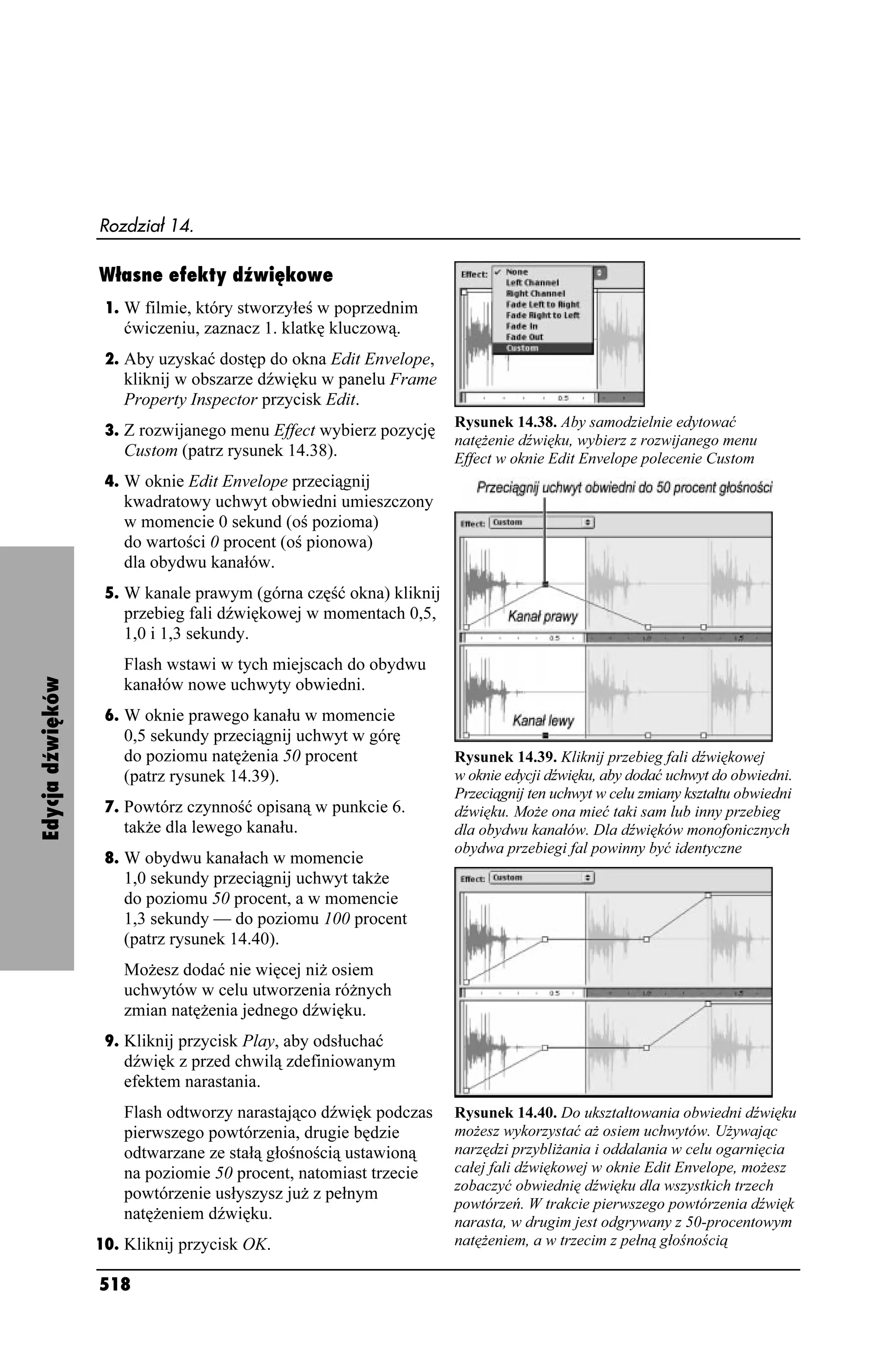 Rozdział 14.

                  Własne efekty dźwiękowe
                   1. W filmie, który stworzyłeś w poprzednim
                     ćwiczeniu, zaznacz 1. klatkę kluczową.
                   2. Aby uzyskać dostęp do okna Edit Envelope,
                     kliknij w obszarze dźwięku w panelu Frame
                     Property Inspector przycisk Edit.
                                                                   Rysunek 14.38. Aby samodzielnie edytować
                   3. Z rozwijanego menu Effect wybierz pozycję
                                                                   natę enie dźwięku, wybierz z rozwijanego menu
                     Custom (patrz rysunek 14.38).                 Effect w oknie Edit Envelope polecenie Custom
                   4. W oknie Edit Envelope przeciągnij
                     kwadratowy uchwyt obwiedni umieszczony
                     w momencie 0 sekund (oś pozioma)
                     do wartości 0 procent (oś pionowa)
                     dla obydwu kanałów.
                   5. W kanale prawym (górna część okna) kliknij
                     przebieg fali dźwiękowej w momentach 0,5,
                     1,0 i 1,3 sekundy.
                     Flash wstawi w tych miejscach do obydwu
Edycja dźwięków




                     kanałów nowe uchwyty obwiedni.
                   6. W oknie prawego kanału w momencie
                     0,5 sekundy przeciągnij uchwyt w górę
                     do poziomu natę enia 50 procent               Rysunek 14.39. Kliknij przebieg fali dźwiękowej
                     (patrz rysunek 14.39).                        w oknie edycji dźwięku, aby dodać uchwyt do obwiedni.
                                                                   Przeciągnij ten uchwyt w celu zmiany kształtu obwiedni
                   7. Powtórz czynność opisaną w punkcie 6.        dźwięku. Mo e ona mieć taki sam lub inny przebieg
                     tak e dla lewego kanału.                      dla obydwu kanałów. Dla dźwięków monofonicznych
                                                                   obydwa przebiegi fal powinny być identyczne
                   8. W obydwu kanałach w momencie
                     1,0 sekundy przeciągnij uchwyt tak e
                     do poziomu 50 procent, a w momencie
                     1,3 sekundy — do poziomu 100 procent
                     (patrz rysunek 14.40).
                     Mo esz dodać nie więcej ni osiem
                     uchwytów w celu utworzenia ró nych
                     zmian natę enia jednego dźwięku.
                   9. Kliknij przycisk Play, aby odsłuchać
                     dźwięk z przed chwilą zdefiniowanym
                     efektem narastania.
                     Flash odtworzy narastająco dźwięk podczas     Rysunek 14.40. Do ukształtowania obwiedni dźwięku
                     pierwszego powtórzenia, drugie będzie         mo esz wykorzystać a osiem uchwytów. U ywając
                     odtwarzane ze stałą głośnością ustawioną      narzędzi przybli ania i oddalania w celu ogarnięcia
                     na poziomie 50 procent, natomiast trzecie     całej fali dźwiękowej w oknie Edit Envelope, mo esz
                                                                   zobaczyć obwiednię dźwięku dla wszystkich trzech
                     powtórzenie usłyszysz ju z pełnym
                                                                   powtórzeń. W trakcie pierwszego powtórzenia dźwięk
                     natę eniem dźwięku.                           narasta, w drugim jest odgrywany z 50-procentowym
                  10. Kliknij przycisk OK.                         natę eniem, a w trzecim z pełną głośnością

                  518
 