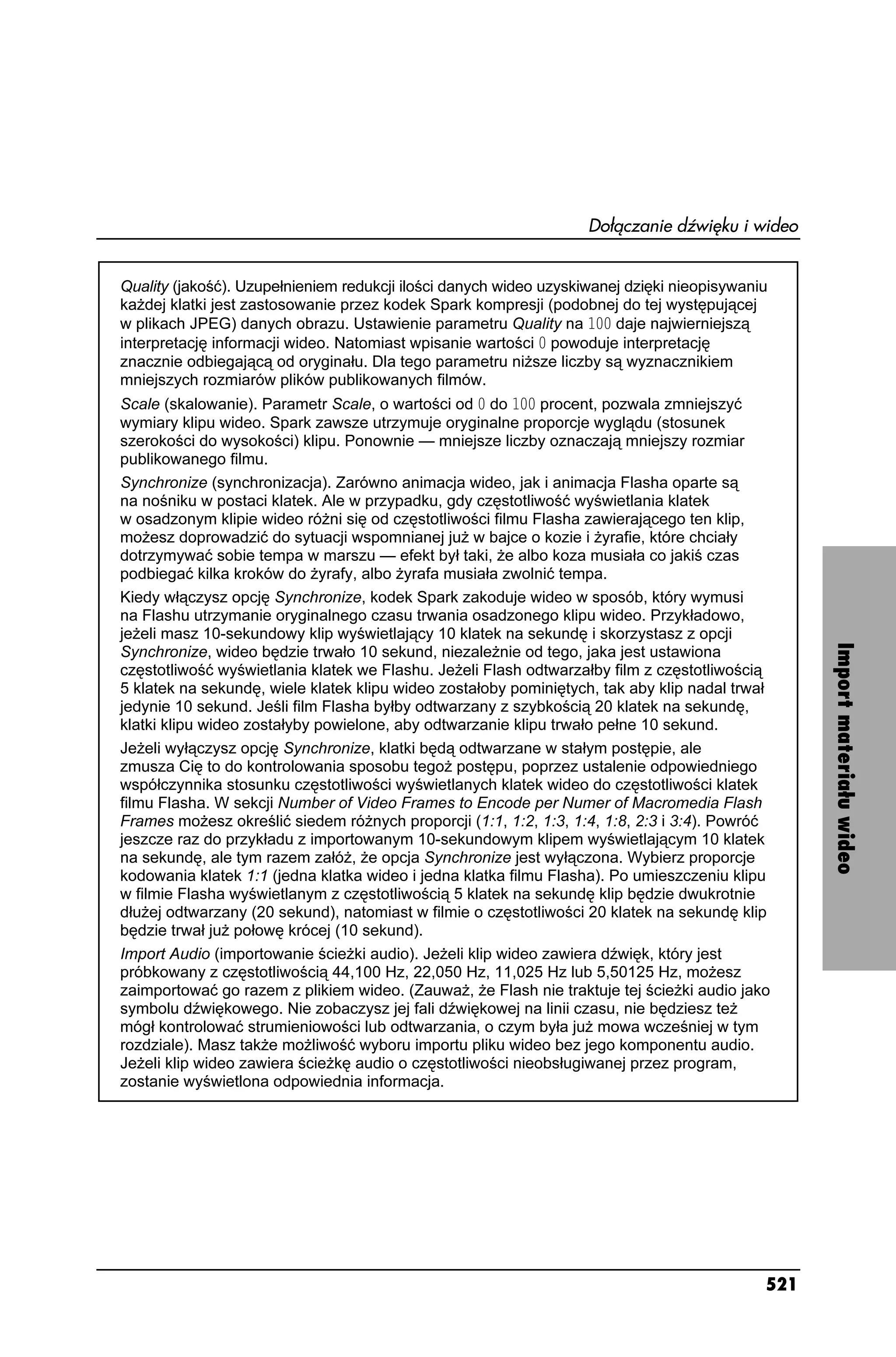 Dołączanie dźwięku i wideo


Quality (jakość). Uzupełnieniem redukcji ilości danych wideo uzyskiwanej dzięki nieopisywaniu
ka dej klatki jest zastosowanie przez kodek Spark kompresji (podobnej do tej występującej
w plikach JPEG) danych obrazu. Ustawienie parametru Quality na  daje najwierniejszą
interpretację informacji wideo. Natomiast wpisanie wartości  powoduje interpretację
znacznie odbiegającą od oryginału. Dla tego parametru ni sze liczby są wyznacznikiem
mniejszych rozmiarów plików publikowanych filmów.
Scale (skalowanie). Parametr Scale, o wartości od  do  procent, pozwala zmniejszyć
wymiary klipu wideo. Spark zawsze utrzymuje oryginalne proporcje wyglądu (stosunek
szerokości do wysokości) klipu. Ponownie — mniejsze liczby oznaczają mniejszy rozmiar
publikowanego filmu.
Synchronize (synchronizacja). Zarówno animacja wideo, jak i animacja Flasha oparte są
na nośniku w postaci klatek. Ale w przypadku, gdy częstotliwość wyświetlania klatek
w osadzonym klipie wideo ró ni się od częstotliwości filmu Flasha zawierającego ten klip,
mo esz doprowadzić do sytuacji wspomnianej ju w bajce o kozie i yrafie, które chciały
dotrzymywać sobie tempa w marszu — efekt był taki, e albo koza musiała co jakiś czas
podbiegać kilka kroków do yrafy, albo yrafa musiała zwolnić tempa.
Kiedy włączysz opcję Synchronize, kodek Spark zakoduje wideo w sposób, który wymusi
na Flashu utrzymanie oryginalnego czasu trwania osadzonego klipu wideo. Przykładowo,
je eli masz 10-sekundowy klip wyświetlający 10 klatek na sekundę i skorzystasz z opcji




                                                                                                  Import materiału wideo
Synchronize, wideo będzie trwało 10 sekund, niezale nie od tego, jaka jest ustawiona
częstotliwość wyświetlania klatek we Flashu. Je eli Flash odtwarzałby film z częstotliwością
5 klatek na sekundę, wiele klatek klipu wideo zostałoby pominiętych, tak aby klip nadal trwał
jedynie 10 sekund. Jeśli film Flasha byłby odtwarzany z szybkością 20 klatek na sekundę,
klatki klipu wideo zostałyby powielone, aby odtwarzanie klipu trwało pełne 10 sekund.
Je eli wyłączysz opcję Synchronize, klatki będą odtwarzane w stałym postępie, ale
zmusza Cię to do kontrolowania sposobu tego postępu, poprzez ustalenie odpowiedniego
współczynnika stosunku częstotliwości wyświetlanych klatek wideo do częstotliwości klatek
filmu Flasha. W sekcji Number of Video Frames to Encode per Numer of Macromedia Flash
Frames mo esz określić siedem ró nych proporcji (1:1, 1:2, 1:3, 1:4, 1:8, 2:3 i 3:4). Powróć
jeszcze raz do przykładu z importowanym 10-sekundowym klipem wyświetlającym 10 klatek
na sekundę, ale tym razem załó , e opcja Synchronize jest wyłączona. Wybierz proporcje
kodowania klatek 1:1 (jedna klatka wideo i jedna klatka filmu Flasha). Po umieszczeniu klipu
w filmie Flasha wyświetlanym z częstotliwością 5 klatek na sekundę klip będzie dwukrotnie
dłu ej odtwarzany (20 sekund), natomiast w filmie o częstotliwości 20 klatek na sekundę klip
będzie trwał ju połowę krócej (10 sekund).
Import Audio (importowanie ście ki audio). Je eli klip wideo zawiera dźwięk, który jest
próbkowany z częstotliwością 44,100 Hz, 22,050 Hz, 11,025 Hz lub 5,50125 Hz, mo esz
zaimportować go razem z plikiem wideo. (Zauwa , e Flash nie traktuje tej ście ki audio jako
symbolu dźwiękowego. Nie zobaczysz jej fali dźwiękowej na linii czasu, nie będziesz te
mógł kontrolować strumieniowości lub odtwarzania, o czym była ju mowa wcześniej w tym
rozdziale). Masz tak e mo liwość wyboru importu pliku wideo bez jego komponentu audio.
Je eli klip wideo zawiera ście kę audio o częstotliwości nieobsługiwanej przez program,
zostanie wyświetlona odpowiednia informacja.




                                                                                            521
 