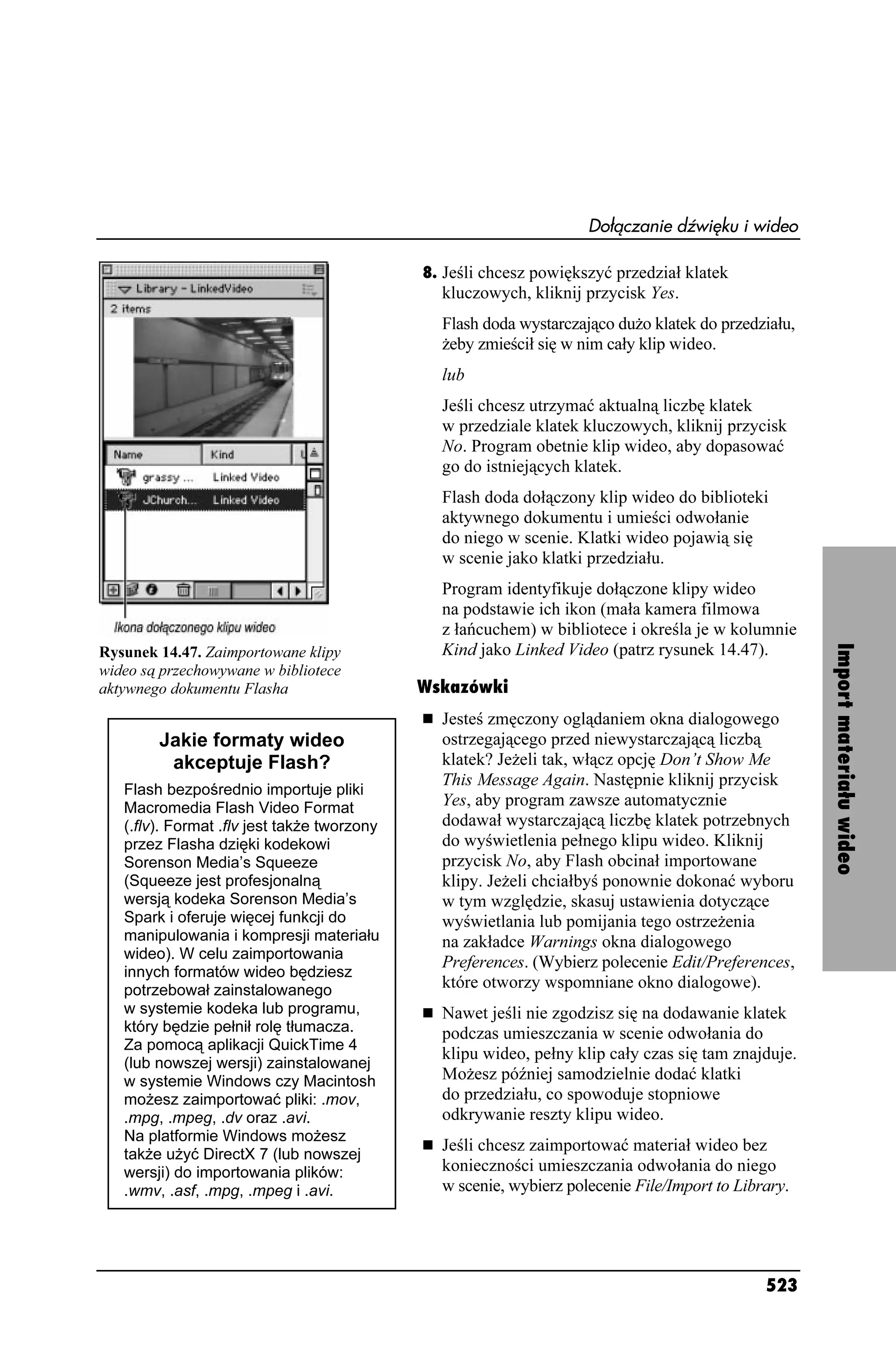 Dołączanie dźwięku i wideo

                                             8. Jeśli chcesz powiększyć przedział klatek
                                               kluczowych, kliknij przycisk Yes.
                                               Flash doda wystarczająco du o klatek do przedziału,
                                                eby zmieścił się w nim cały klip wideo.
                                               lub
                                               Jeśli chcesz utrzymać aktualną liczbę klatek
                                               w przedziale klatek kluczowych, kliknij przycisk
                                               No. Program obetnie klip wideo, aby dopasować
                                               go do istniejących klatek.
                                               Flash doda dołączony klip wideo do biblioteki
                                               aktywnego dokumentu i umieści odwołanie
                                               do niego w scenie. Klatki wideo pojawią się
                                               w scenie jako klatki przedziału.
                                               Program identyfikuje dołączone klipy wideo
                                               na podstawie ich ikon (mała kamera filmowa
                                               z łańcuchem) w bibliotece i określa je w kolumnie
Rysunek 14.47. Zaimportowane klipy             Kind jako Linked Video (patrz rysunek 14.47).




                                                                                                     Import materiału wideo
wideo są przechowywane w bibliotece
aktywnego dokumentu Flasha                   Wskazówki
                                               Jesteś zmęczony oglądaniem okna dialogowego
        Jakie formaty wideo                    ostrzegającego przed niewystarczającą liczbą
         akceptuje Flash?                      klatek? Je eli tak, włącz opcję Don’t Show Me
                                               This Message Again. Następnie kliknij przycisk
   Flash bezpośrednio importuje pliki
   Macromedia Flash Video Format               Yes, aby program zawsze automatycznie
   (.flv). Format .flv jest tak e tworzony     dodawał wystarczającą liczbę klatek potrzebnych
   przez Flasha dzięki kodekowi                do wyświetlenia pełnego klipu wideo. Kliknij
   Sorenson Media’s Squeeze                    przycisk No, aby Flash obcinał importowane
   (Squeeze jest profesjonalną                 klipy. Je eli chciałbyś ponownie dokonać wyboru
   wersją kodeka Sorenson Media’s              w tym względzie, skasuj ustawienia dotyczące
   Spark i oferuje więcej funkcji do           wyświetlania lub pomijania tego ostrze enia
   manipulowania i kompresji materiału         na zakładce Warnings okna dialogowego
   wideo). W celu zaimportowania
                                               Preferences. (Wybierz polecenie Edit/Preferences,
   innych formatów wideo będziesz
   potrzebował zainstalowanego                 które otworzy wspomniane okno dialogowe).
   w systemie kodeka lub programu,             Nawet jeśli nie zgodzisz się na dodawanie klatek
   który będzie pełnił rolę tłumacza.          podczas umieszczania w scenie odwołania do
   Za pomocą aplikacji QuickTime 4
                                               klipu wideo, pełny klip cały czas się tam znajduje.
   (lub nowszej wersji) zainstalowanej
   w systemie Windows czy Macintosh            Mo esz później samodzielnie dodać klatki
   mo esz zaimportować pliki: .mov,            do przedziału, co spowoduje stopniowe
   .mpg, .mpeg, .dv oraz .avi.                 odkrywanie reszty klipu wideo.
   Na platformie Windows mo esz
   tak e u yć DirectX 7 (lub nowszej
                                               Jeśli chcesz zaimportować materiał wideo bez
   wersji) do importowania plików:             konieczności umieszczania odwołania do niego
   .wmv, .asf, .mpg, .mpeg i .avi.             w scenie, wybierz polecenie File/Import to Library.




                                                                                              523
 