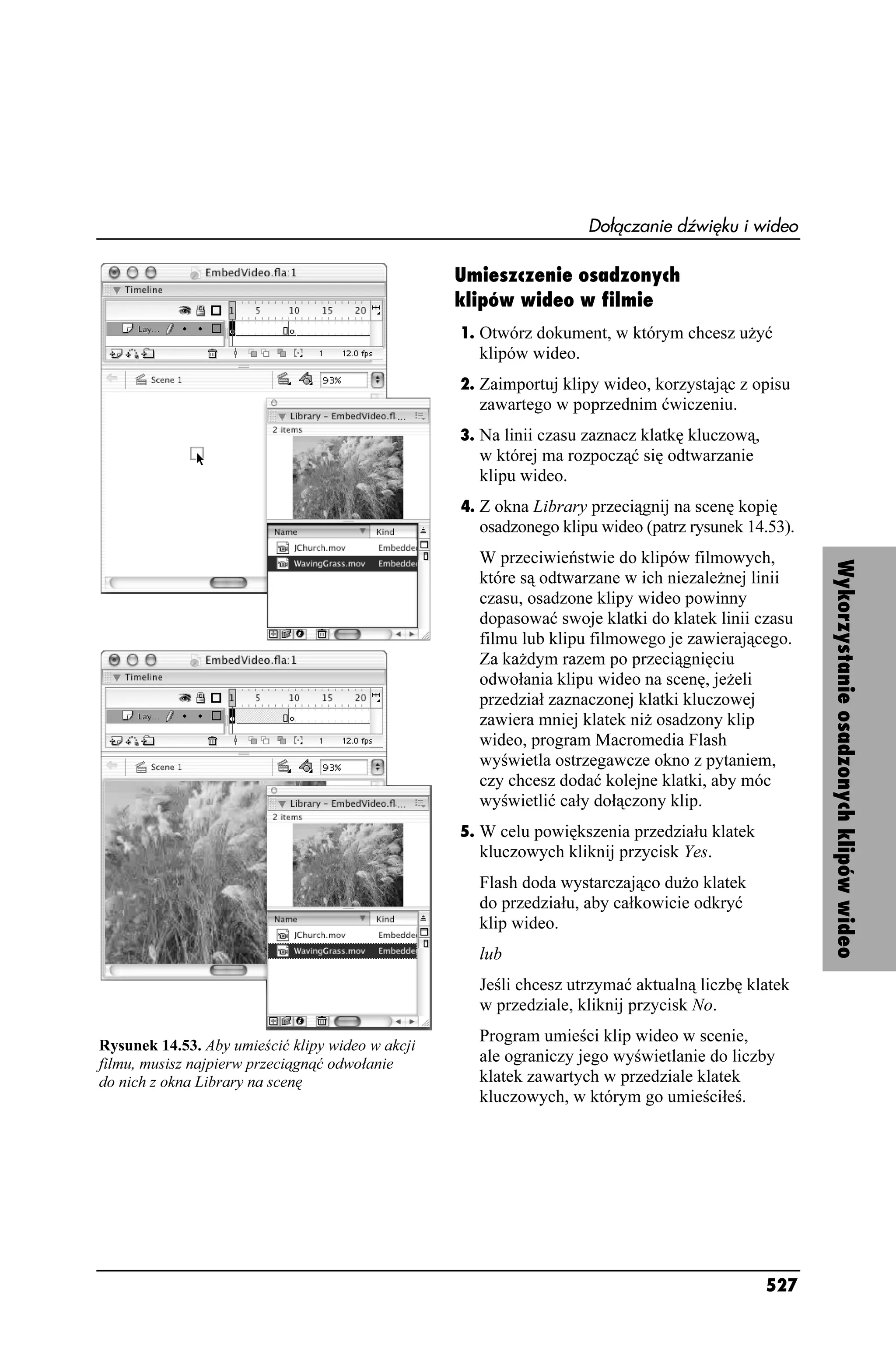 Dołączanie dźwięku i wideo

                                                  Umieszczenie osadzonych
                                                  klipów wideo w filmie
                                                  1. Otwórz dokument, w którym chcesz u yć
                                                    klipów wideo.
                                                  2. Zaimportuj klipy wideo, korzystając z opisu
                                                    zawartego w poprzednim ćwiczeniu.
                                                  3. Na linii czasu zaznacz klatkę kluczową,
                                                    w której ma rozpocząć się odtwarzanie
                                                    klipu wideo.
                                                  4. Z okna Library przeciągnij na scenę kopię
                                                    osadzonego klipu wideo (patrz rysunek 14.53).
                                                    W przeciwieństwie do klipów filmowych,




                                                                                                     Wykorzystanie osadzonych klipów wideo
                                                    które są odtwarzane w ich niezale nej linii
                                                    czasu, osadzone klipy wideo powinny
                                                    dopasować swoje klatki do klatek linii czasu
                                                    filmu lub klipu filmowego je zawierającego.
                                                    Za ka dym razem po przeciągnięciu
                                                    odwołania klipu wideo na scenę, je eli
                                                    przedział zaznaczonej klatki kluczowej
                                                    zawiera mniej klatek ni osadzony klip
                                                    wideo, program Macromedia Flash
                                                    wyświetla ostrzegawcze okno z pytaniem,
                                                    czy chcesz dodać kolejne klatki, aby móc
                                                    wyświetlić cały dołączony klip.
                                                  5. W celu powiększenia przedziału klatek
                                                    kluczowych kliknij przycisk Yes.
                                                    Flash doda wystarczająco du o klatek
                                                    do przedziału, aby całkowicie odkryć
                                                    klip wideo.
                                                    lub
                                                    Jeśli chcesz utrzymać aktualną liczbę klatek
                                                    w przedziale, kliknij przycisk No.
                                                    Program umieści klip wideo w scenie,
Rysunek 14.53. Aby umieścić klipy wideo w akcji
filmu, musisz najpierw przeciągnąć odwołanie        ale ograniczy jego wyświetlanie do liczby
do nich z okna Library na scenę                     klatek zawartych w przedziale klatek
                                                    kluczowych, w którym go umieściłeś.




                                                                                               527
 
