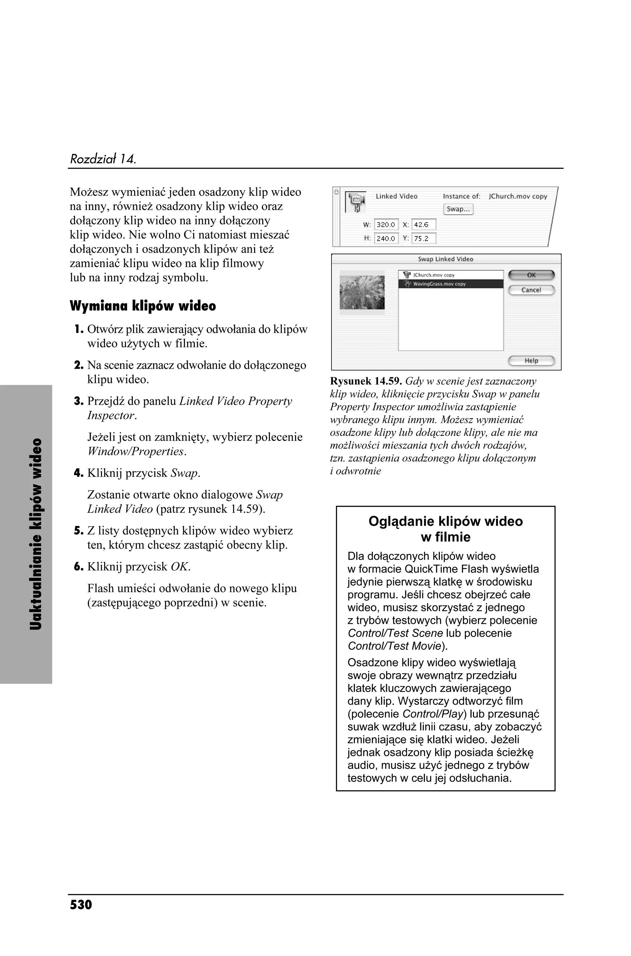 Rozdział 14.

                             Mo esz wymieniać jeden osadzony klip wideo
                             na inny, równie osadzony klip wideo oraz
                             dołączony klip wideo na inny dołączony
                             klip wideo. Nie wolno Ci natomiast mieszać
                             dołączonych i osadzonych klipów ani te
                             zamieniać klipu wideo na klip filmowy
                             lub na inny rodzaj symbolu.

                             Wymiana klipów wideo
                             1. Otwórz plik zawierający odwołania do klipów
                                wideo u ytych w filmie.
                             2. Na scenie zaznacz odwołanie do dołączonego
                                klipu wideo.                                  Rysunek 14.59. Gdy w scenie jest zaznaczony
                                                                              klip wideo, kliknięcie przycisku Swap w panelu
                             3. Przejdź do panelu Linked Video Property       Property Inspector umo liwia zastąpienie
                                Inspector.                                    wybranego klipu innym. Mo esz wymieniać
                                Je eli jest on zamknięty, wybierz polecenie   osadzone klipy lub dołączone klipy, ale nie ma
Uaktualnianie klipów wideo




                                                                              mo liwości mieszania tych dwóch rodzajów,
                                Window/Properties.
                                                                              tzn. zastąpienia osadzonego klipu dołączonym
                             4. Kliknij przycisk Swap.                        i odwrotnie

                                Zostanie otwarte okno dialogowe Swap
                                Linked Video (patrz rysunek 14.59).
                                                                                      Oglądanie klipów wideo
                             5. Z listy dostępnych klipów wideo wybierz
                                                                                             w filmie
                                ten, którym chcesz zastąpić obecny klip.
                                                                                 Dla dołączonych klipów wideo
                             6. Kliknij przycisk OK.                             w formacie QuickTime Flash wyświetla
                                                                                 jedynie pierwszą klatkę w środowisku
                                Flash umieści odwołanie do nowego klipu
                                                                                 programu. Jeśli chcesz obejrzeć całe
                                (zastępującego poprzedni) w scenie.              wideo, musisz skorzystać z jednego
                                                                                 z trybów testowych (wybierz polecenie
                                                                                 Control/Test Scene lub polecenie
                                                                                 Control/Test Movie).
                                                                                 Osadzone klipy wideo wyświetlają
                                                                                 swoje obrazy wewnątrz przedziału
                                                                                 klatek kluczowych zawierającego
                                                                                 dany klip. Wystarczy odtworzyć film
                                                                                 (polecenie Control/Play) lub przesunąć
                                                                                 suwak wzdłu linii czasu, aby zobaczyć
                                                                                 zmieniające się klatki wideo. Je eli
                                                                                 jednak osadzony klip posiada ście kę
                                                                                 audio, musisz u yć jednego z trybów
                                                                                 testowych w celu jej odsłuchania.




                             530
 