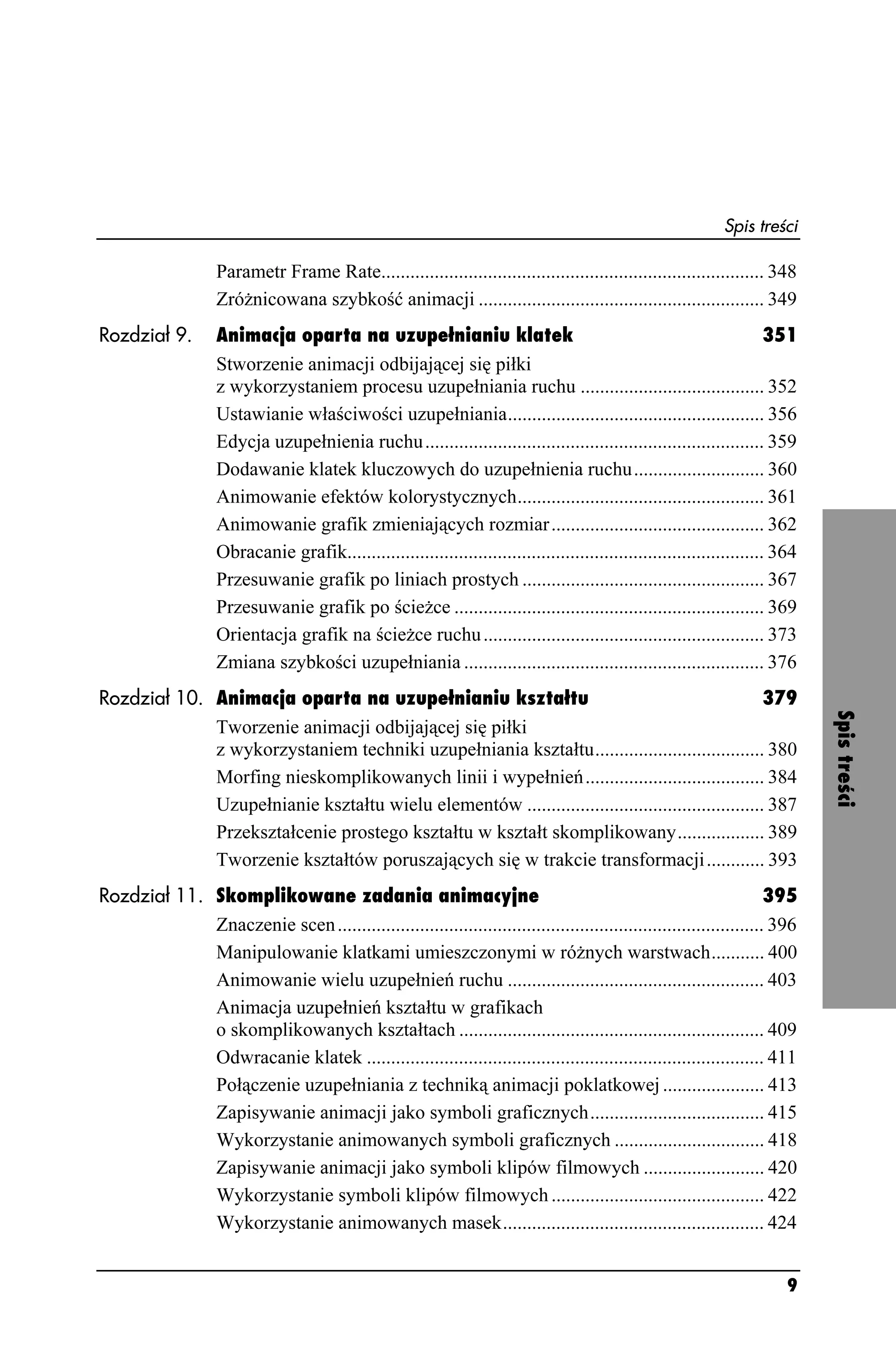 Spis treści

                    Parametr Frame Rate............................................................................... 348
                    Zró nicowana szybkość animacji ........................................................... 349
Rozdział 9.         Animacja oparta na uzupełnianiu klatek                                                                351
                    Stworzenie animacji odbijającej się piłki
                    z wykorzystaniem procesu uzupełniania ruchu ...................................... 352
                    Ustawianie właściwości uzupełniania..................................................... 356
                    Edycja uzupełnienia ruchu ...................................................................... 359
                    Dodawanie klatek kluczowych do uzupełnienia ruchu........................... 360
                    Animowanie efektów kolorystycznych................................................... 361
                    Animowanie grafik zmieniających rozmiar ............................................ 362
                    Obracanie grafik...................................................................................... 364
                    Przesuwanie grafik po liniach prostych .................................................. 367
                    Przesuwanie grafik po ście ce ................................................................ 369
                    Orientacja grafik na ście ce ruchu .......................................................... 373
                    Zmiana szybkości uzupełniania .............................................................. 376
Rozdział 10. Animacja oparta na uzupełnianiu kształtu                                               379




                                                                                                                                 Spis treści
             Tworzenie animacji odbijającej się piłki
             z wykorzystaniem techniki uzupełniania kształtu................................... 380
             Morfing nieskomplikowanych linii i wypełnień ..................................... 384
             Uzupełnianie kształtu wielu elementów ................................................. 387
             Przekształcenie prostego kształtu w kształt skomplikowany.................. 389
             Tworzenie kształtów poruszających się w trakcie transformacji ............ 393
Rozdział 11. Skomplikowane zadania animacyjne                                                                       395
             Znaczenie scen ........................................................................................ 396
             Manipulowanie klatkami umieszczonymi w ró nych warstwach........... 400
             Animowanie wielu uzupełnień ruchu ..................................................... 403
             Animacja uzupełnień kształtu w grafikach
             o skomplikowanych kształtach ............................................................... 409
             Odwracanie klatek .................................................................................. 411
             Połączenie uzupełniania z techniką animacji poklatkowej ..................... 413
             Zapisywanie animacji jako symboli graficznych.................................... 415
             Wykorzystanie animowanych symboli graficznych ............................... 418
             Zapisywanie animacji jako symboli klipów filmowych ......................... 420
             Wykorzystanie symboli klipów filmowych ............................................ 422
             Wykorzystanie animowanych masek...................................................... 424


                                                                                                                            9
 