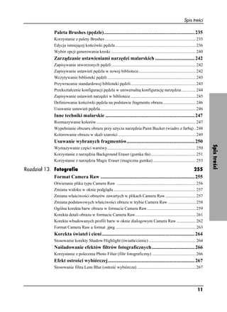 Spis treści

                  Paleta Brushes (pędzle) .........................................................................235
                  Korzystanie z palety Brushes ..................................................................................... 235
                  Edycja istniejącej końcówki pędzla............................................................................ 236
                  Wybór opcji generowania kreski................................................................................ 240
                  Zarządzanie ustawieniami narzędzi malarskich ................................242
                  Zapisywanie utworzonych pędzli ............................................................................... 242
                  Zapisywanie ustawień pędzla w nowej bibliotece...................................................... 242
                  Wczytywanie biblioteki pędzli ................................................................................... 243
                  Przywracanie standardowej biblioteki pędzli ............................................................. 243
                  Przekształcenie konfiguracji pędzla w uniwersalną konfigurację narzędzia ............. 244
                  Zapisywanie ustawień narzędzi w bibliotece ............................................................. 245
                  Definiowanie końcówki pędzla na podstawie fragmentu obrazu............................... 246
                  Usuwanie ustawień pędzla.......................................................................................... 246
                  Inne techniki malarskie ........................................................................247
                  Rozmazywanie kolorów ............................................................................................. 247
                  Wypełnianie obszaru obrazu przy u yciu narzędzia Paint Bucket (wiadro z farbą).. 248
                  Kolorowanie obrazu w skali szarości ......................................................................... 249
                  Usuwanie wybranych fragmentów.......................................................250




                                                                                                                                           Spis treści
                  Wymazywanie części warstwy................................................................................... 250
                  Korzystanie z narzędzia Background Eraser (gumka tła) .......................................... 251
                  Korzystanie z narzędzia Magic Eraser (magiczna gumka) ........................................ 253

Rozdział 13. Fotografia                                                                                   255
             Format Camera Raw ............................................................................255
                  Otwieranie pliku typu Camera Raw .......................................................................... 256
                  Zmiana widoku w oknie podglądu ............................................................................. 257
                  Zmiana właściwości obrazów zawartych w plikach Camera Raw............................. 257
                  Zmiana podstawowych właściwości obrazu w trybie Camera Raw .......................... 258
                  Ogólna korekta barw obrazu w formacie Camera Raw.............................................. 259
                  Korekta detali obrazu w formacie Camera Raw......................................................... 261
                  Korekta wbudowanych profili barw w oknie dialogowym Camera Raw .................. 262
                  Format Camera Raw a format .jpeg ........................................................................... 263
                  Korekta świateł i cieni...........................................................................264
                  Stosowanie korekty Shadow/Highlight (światła/cienie) ............................................ 264
                  Naśladowanie efektów filtrów fotograficznych...................................266
                  Korzystanie z polecenia Photo Filter (filtr fotograficzny) ......................................... 266
                  Efekt ostrości wybiórczej......................................................................267
                  Stosowanie filtra Lens Blur (ostrość wybiórcza) ....................................................... 267




                                                                                                                                   11
 