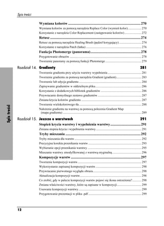 Spis treści

                             Wymiana kolorów .................................................................................270
                             Wymiana kolorów za pomocą narzędzia Replace Color (wymień kolor).................. 270
                             Korzystanie z narzędzia Color Replacement (zastępowanie kolorów) ...................... 272
                             Retusz .....................................................................................................274
                             Retusz za pomocą narzędzia Healing Brush (pędzel korygujący) ............................. 274
                             Korzystanie z narzędzia Patch (łatka) ........................................................................ 276
                             Funkcja Photomerge (panorama)........................................................278
                             Przygotowanie obrazów ............................................................................................. 278
                             Tworzenie panoramy za pomocą funkcji Photomerge ............................................... 279

              Rozdział 14. Gradienty                                                                                                             281
                             Tworzenie gradientu przy u yciu warstwy wypełnienia ............................................ 281
                             Tworzenie gradientu za pomocą narzędzia Gradient (gradient)................................. 283
                             Tworzenie lub edycja gradientu ................................................................................. 284
                             Zapisywanie gradientów w oddzielnym pliku............................................................ 286
                             Korzystanie z dodatkowych bibliotek gradientów ..................................................... 286
                             Przywracanie domyślnego zestawu gradientów ......................................................... 287
                             Zmiana krycia kolorów gradientu .............................................................................. 287
                             Tworzenie wielokolorowego tła ................................................................................. 288
Spis treści




                             Nało enie gradientu na warstwę za pomocą polecenia Gradient Map
                              (mapa gradientu) ...................................................................................................... 289

              Rozdział 15. Jeszcze o warstwach                                                          291
                           Stopień krycia warstwy i wypełnienia warstwy..................................291
                             Zmiana stopnia krycia i wypełnienia warstwy ........................................................... 291
                             Tryby mieszania ....................................................................................292
                             Tryby mieszania dla warstw ....................................................................................... 292
                             Precyzyjna korekta przenikania warstw ..................................................................... 293
                             Wybieranie opcji przenikania warstwy ...................................................................... 295
                             Mieszanie warstwy zmodyfikowanej z warstwą oryginalną ...................................... 296
                             Kompozycje warstw ..............................................................................297
                             Tworzenie kompozycji warstw................................................................................... 297
                             Wykorzystanie zapisanej kompozycji warstw............................................................ 298
                             Przywracanie pierwotnego wyglądu obrazu............................................................... 298
                             Aktualizacja kompozycji warstw................................................................................ 298
                             Co zrobić, gdy w palecie kompozycji warstw pojawi się ikona ostrze enia?............ 298
                             Zmiana właściwości warstwy, które są zapisane w kompozycji................................ 299
                             Usuwanie kompozycji warstwy.................................................................................. 299
                             Przygotowanie prezentacji w pliku .pdf ..................................................................... 299




              12
 