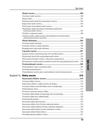 Spis treści

                  Maski warstw.........................................................................................300
                  Tworzenie maski warstwy .......................................................................................... 300
                  Edycja maski............................................................................................................... 301
                  Przemieszczanie maski bez przesunięcia warstwy..................................................... 302
                  Kopiowanie maski warstwy........................................................................................ 302
                  Wybór opcji wyświetlania maski warstwy................................................................. 302
                  Wypełnianie napisu dowolnymi elementami graficznymi
                   za pomocą maski warstwy ....................................................................................... 303
                  Chwilowe wyłączanie maski ...................................................................................... 304
                  Usunięcie maski z jednoczesnym zatwierdzeniem lub anulowaniem
                   wprowadzonych przez nią zmian ............................................................................. 304
                  Maski odcinania.....................................................................................305
                  Tworzenie maski odcinania ........................................................................................ 305
                  Usuwanie warstwy z maski odcinania........................................................................ 306
                  Rozgrupowanie całej maski odcinania ....................................................................... 306
                  Łączenie warstw ....................................................................................307
                  Łączenie warstw (i przemieszczanie ich wszystkich naraz)....................................... 307
                  Wyrównanie dwóch lub więcej połączonych warstw ................................................ 307
                  Wyrównanie krawędzi warstwy z aktywnym zaznaczeniem ..................................... 308




                                                                                                                                                    Spis treści
                  Równomierne rozmieszczanie zawartości trzech lub więcej połączonych warstw ... 308
                  Przekształcanie warstw.........................................................................309
                  Przekształcanie warstw za pomocą ramki .................................................................. 309
                  Swobodne przekształcenie.......................................................................................... 311
                  Przekształcanie warstwy przez wprowadzanie wartości numerycznych.................... 312

Rozdział 16. Efekty warstw                                                                              313
             Stosowanie efektów warstw ..................................................................314
                  Usuwanie efektu warstwy........................................................................................... 315
                  Kopiowanie efektów z jednej warstwy do drugiej ..................................................... 315
                  Tworzenie efektu cienia lub efektu cienia wewnętrznego ......................................... 316
                  Przekształcanie cienia................................................................................................. 317
                  Tworzenie cienia bez pomocy efektu ......................................................................... 318
                  Tworzenie efektu blasku zewnętrznego lub wewnętrznego....................................... 318
                  Tworzenie efektu fazy i płaskorzeźby ........................................................................ 320
                  Zmiana profilu konturu............................................................................................... 322
                  Stosowanie efektu Satin (satyna)................................................................................ 323
                  Stosowanie efektu Color Overlay (nało enie koloru) ................................................ 324
                  Stosowanie efektu Gradient Overlay (nało enie gradientu)....................................... 324
                  Stosowanie efektu Pattern Overlay (nało enie wzorka)............................................. 325
                  Stosowanie efektu Stroke (obrys)............................................................................... 326
                  Pozostałe polecenia efektów warstw .......................................................................... 327


                                                                                                                                            13
 