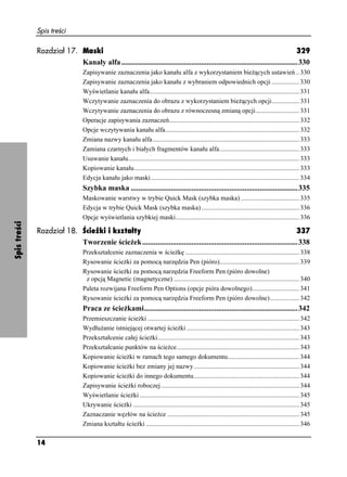 Spis treści

              Rozdział 17. Maski                                                                                                   329
                           Kanały alfa .............................................................................................330
                                  Zapisywanie zaznaczenia jako kanału alfa z wykorzystaniem bie ących ustawień .. 330
                                  Zapisywanie zaznaczenia jako kanału z wybraniem odpowiednich opcji ................. 330
                                  Wyświetlanie kanału alfa............................................................................................ 331
                                  Wczytywanie zaznaczenia do obrazu z wykorzystaniem bie ących opcji................. 331
                                  Wczytywanie zaznaczenia do obrazu z równoczesną zmianą opcji........................... 331
                                  Operacje zapisywania zaznaczeń................................................................................ 332
                                  Opcje wczytywania kanału alfa.................................................................................. 332
                                  Zmiana nazwy kanału alfa.......................................................................................... 333
                                  Zamiana czarnych i białych fragmentów kanału alfa................................................. 333
                                  Usuwanie kanału......................................................................................................... 333
                                  Kopiowanie kanału ..................................................................................................... 333
                                  Edycja kanału jako maski ........................................................................................... 334
                                  Szybka maska ........................................................................................335
                                  Maskowanie warstwy w trybie Quick Mask (szybka maska) .................................... 335
                                  Edycja w trybie Quick Mask (szybka maska) ............................................................ 336
                                  Opcje wyświetlania szybkiej maski............................................................................ 336
Spis treści




              Rozdział 18. Ścieżki i kształty                                                                                 337
                           Tworzenie ście ek ..................................................................................338
                                  Przekształcenie zaznaczenia w ście kę ...................................................................... 338
                                  Rysowanie ście ki za pomocą narzędzia Pen (pióro)................................................. 339
                                  Rysowanie ście ki za pomocą narzędzia Freeform Pen (pióro dowolne)
                                   z opcją Magnetic (magnetyczne) ............................................................................. 340
                                  Paleta rozwijana Freeform Pen Options (opcje pióra dowolnego)............................. 341
                                  Rysowanie ście ki za pomocą narzędzia Freeform Pen (pióro dowolne).................. 342
                                  Praca ze ście kami.................................................................................342
                                  Przemieszczanie ście ki ............................................................................................. 342
                                  Wydłu anie istniejącej otwartej ście ki ..................................................................... 343
                                  Przekształcenie całej ście ki....................................................................................... 343
                                  Przekształcanie punktów na ście ce ........................................................................... 343
                                  Kopiowanie ście ki w ramach tego samego dokumentu............................................ 344
                                  Kopiowanie ście ki bez zmiany jej nazwy................................................................. 344
                                  Kopiowanie ście ki do innego dokumentu................................................................. 344
                                  Zapisywanie ście ki roboczej..................................................................................... 344
                                  Wyświetlanie ście ki .................................................................................................. 345
                                  Ukrywanie ście ki ...................................................................................................... 345
                                  Zaznaczanie węzłów na ście ce ................................................................................. 345
                                  Zmiana kształtu ście ki .............................................................................................. 346

              14
 