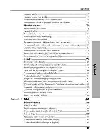 Spis treści

                   Usuwanie ście ek ....................................................................................................... 347
                   Usuwanie zaznaczenia ście ki.................................................................................... 348
                   Przekształcanie zamkniętej ście ki w zaznaczenie .................................................... 348
                   Eksportowanie ście ek do programu Illustrator lub FreeHand .................................. 349
                   Maski wektorowe...................................................................................350
                   Tworzenie maski wektorowej..................................................................................... 350
                   Łączenie ście ek ......................................................................................................... 351
                   Zmiana kształtu maski wektorowej ............................................................................ 351
                   Przemieszczanie maski wektorowej ........................................................................... 352
                   Powielanie maski wektorowej .................................................................................... 352
                   Tymczasowe usuwanie efektów działania maski wektorowej ................................... 352
                   Odwracanie obszarów widocznych i maskowanych w masce wektorowej ............... 353
                   Usuwanie maski wektorowej...................................................................................... 353
                   Konwersja maski warstwy na maskę wektorową....................................................... 354
                   Tworzenie warstwy korekcyjnej korzystającej z maski wektorowej ......................... 354
                   Tworzenie maski wektorowej na podstawie tekstu .................................................... 355
                   Kształty...................................................................................................356
                   Tworzenie warstwy kształtu ....................................................................................... 356




                                                                                                                                                    Spis treści
                   Tworzenie ście ki roboczej za pomocą narzędzi kształtu.......................................... 358
                   Tworzenie figury geometrycznej i jej rasteryzacja .................................................... 359
                   Ustawianie opcji geometrycznych narzędzia kształtu................................................ 360
                   Przemieszczanie wektorowej maski kształtu.............................................................. 360
                   Przekształcanie warstwy kształtu ............................................................................... 361
                   Modyfikacja konturu istniejącej warstwy kształtu ..................................................... 361
                   Tymczasowe ukrywanie maski wektorowej lub warstwy kształtu............................. 361
                   Wklejanie obiektu ście ki z Illustratora do Photoshopa w postaci warstwy kształtu ....362
                   Dodawanie i odejmowanie kształtów ......................................................................... 362
                   Dodawanie nowego kształtu do próbnika kształtów .................................................. 363
                   Zmiana wypełnienia warstwy kształtu ....................................................................... 363
                   Rasteryzacja warstwy kształtu.................................................................................... 364

Rozdział 19. Tekst                                                                                              365
             Tworzenie tekstu ...................................................................................365
                   Ró ne typy tekstu ....................................................................................................... 365
                   Tworzenie edytowalnej warstwy tekstowej................................................................ 366
                   Wprowadzanie tekstu na ście ce lub w jej obrysie .................................................... 368
                   Edycja tekstu .........................................................................................368
                   Zaznaczanie liter w warstwie tekstowej ..................................................................... 368
                   Przekształcanie tekstu akapitowego w ozdobny......................................................... 369
                   Przekształcanie tekstu ozdobnego w akapitowy......................................................... 369


                                                                                                                                            15
 