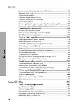 Spis treści

                               Zmiana rozmiaru tekstu poprzez podanie wielkości czcionki.................................... 370
                               Skalowanie tekstu w warstwie.................................................................................... 370
                               Zmiana kerningu znaków ........................................................................................... 371
                               Ustawianie światła znaków (tracking)........................................................................ 371
                               Ustawianie interlinii w tekście poziomym ................................................................. 372
                               Zmiana orientacji tekstu ............................................................................................. 373
                               Zmiana wyglądu tekstu za pomocą opcji palety Character (typografia).................... 374
                               Przesuwanie wybranych liter względem linii bazowej tekstu.................................... 375
                               Ustawienia tekstu akapitowego ............................................................376
                               Wyrównywanie i justowanie akapitu ......................................................................... 376
                               Wstawianie wcięć akapitowych i ustawianie odstępów............................................. 377
                               Optymalizacja formatowania akapitu......................................................................... 378
                               Tekstowe efekty specjalne.....................................................................379
                               Przekształcanie tekstu za pomocą obwiedni............................................................... 379
                               Przekształcanie samej obwiedni tekstu ...................................................................... 379
                               Zniekształcanie tekstu w edytowalnej warstwie tekstowej ........................................ 380
                               Przemieszczanie warstwy tekstowej........................................................................... 381
                               Rasteryzacja tekstu ..................................................................................................... 381
Spis treści




                               Wygaszanie kontrastu obrazu znajdującego się za tekstem ....................................... 382
                               Wygaszanie kontrastu tekstu ...................................................................................... 383
                               Tworzenie zanikających napisów............................................................................... 384
                               Wykorzystanie efektów warstwy na półprzezroczystym tekście ............................... 384
                               Obrysowywanie zawartości warstwy tekstowej......................................................... 385
                               Narzędzia tworzenia masek tekstu ......................................................385
                               Tworzenie zaznaczenia w kształcie tekstu ................................................................. 385
                               Przemieszczanie zaznaczenia w kształcie tekstu........................................................ 386
                               Tworzenie maski w kształcie tekstu dla warstwy korekcyjnej................................... 387
                               Tekst w kanale koloru dodatkowego ...................................................388
                               Tworzenie tekstu w kanale koloru dodatkowego ....................................................... 388
                               Przetwarzanie tekstu.............................................................................389
                               Wyszukiwanie i zamiana fragmentu tekstu ................................................................ 389
                               Sprawdzanie pisowni.................................................................................................. 390

              Rozdział 20. Filtry                                                                               391
                           Filtry — wiadomości podstawowe .......................................................391
                               Sposoby stosowania filtrów........................................................................................ 391
                               Korzystanie z galerii filtrów ....................................................................................... 392
                               Korzystanie z okien dialogowych filtrów................................................................... 393
                               Zmniejszanie intensywności działania filtrów ........................................................... 394
                               Ograniczanie obszaru działania filtra ......................................................................... 395

              16
 