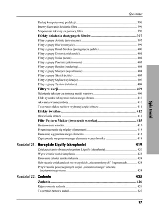 Spis treści

                    Unikaj komputerowej perfekcji .................................................................................. 396
                    Intensyfikowanie działania filtra ................................................................................ 396
                    Mapowanie tekstury za pomocą filtra ........................................................................ 396
                    Efekty działania dostępnych filtrów ....................................................397
                    Filtry z grupy Artistic (artystyczne) ........................................................................... 397
                    Filtry z grupy Blur (rozmycie).................................................................................... 399
                    Filtry z grupy Brush Strokes (pociągnięcia pędzla) ................................................... 400
                    Filtry z grupy Distort (zniekształć)............................................................................. 401
                    Filtry z grupy Noise (szum)........................................................................................ 402
                    Filtry z grupy Pixelate (pikslowanie) ......................................................................... 403
                    Filtry z grupy Render (rendering)............................................................................... 404
                    Filtry z grupy Sharpen (wyostrzanie) ......................................................................... 404
                    Filtry z grupy Sketch (szkic) ...................................................................................... 405
                    Filtry z grupy Stylize (stylizacja) ............................................................................... 407
                    Filtry z grupy Texture (tekstura) ................................................................................ 408
                    Filtry w akcji..........................................................................................409
                    Nało enie tekstury za pomocą maski warstwy........................................................... 409
                    Efekt rysunku lub ręcznie malowanego obrazu.......................................................... 410




                                                                                                                                                   Spis treści
                    Akwarela własnej roboty ............................................................................................ 410
                    Tworzenie efektu ruchu w wybranej części obrazu ................................................... 411
                    Efekty świetlne.......................................................................................412
                    Oświetlanie obrazu ..................................................................................................... 412
                    Filtr Pattern Maker (tworzenie wzorka).............................................415
                    Generowanie wzorku.................................................................................................. 415
                    Przemieszczanie się między elementami.................................................................... 418
                    Usuwanie wygenerowanego elementu ....................................................................... 418
                    Zapisywanie wygenerowanego elementu w przyborniku .......................................... 418

Rozdział 21. Narzędzie Liquify (skraplanie)                                                                                             419
                    Zniekształcanie obrazu poleceniem Liquify (skraplanie)........................................... 420
                    Wyświetlanie siatki skraplania ................................................................................... 423
                    Usuwanie całości zniekształcenia............................................................................... 424
                    Odwracanie zniekształceń we wszystkich „niezamro onych” fragmentach.............. 424
                    Przywracanie poszczególnych części „niezamro onego” obszaru
                     do pierwotnego stanu ............................................................................................... 424

Rozdział 22. Zadania                                                                                                  425
             Zadania...................................................................................................426
                    Rejestrowanie zadania ................................................................................................ 426
                    Tworzenie zestawu zadań........................................................................................... 427


                                                                                                                                           17
 