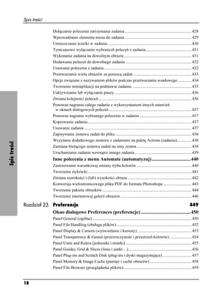 Spis treści

                              Dołączanie polecenia zatrzymania zadania ................................................................ 428
                              Wprowadzanie elementu menu do zadania ................................................................ 429
                              Umieszczanie ście ki w zadaniu ................................................................................ 430
                              Tymczasowe wyłączanie wybranych poleceń z zadania............................................ 431
                              Wykonanie zadania na dowolnym obrazie................................................................. 431
                              Dodawanie poleceń do dowolnego zadania ............................................................... 432
                              Usuwanie polecenia z zadania.................................................................................... 432
                              Przetwarzanie wielu obrazów za pomocą zadań ........................................................ 433
                              Opcje związane z nazywaniem plików podczas przetwarzania wsadowego ............. 434
                              Tworzenie miniaplikacji na podstawie zadania.......................................................... 435
                              Uaktywnianie lub wyłączanie pauzy .......................................................................... 436
                              Zmiana kolejności poleceń ......................................................................................... 436
                              Ponowne nagranie całego zadania z wykorzystaniem innych ustawień
                               w oknach dialogowych poleceń ............................................................................... 437
                              Ponowne nagranie wybranego polecenia w zadaniu .................................................. 437
                              Kopiowanie zadania ................................................................................................... 437
                              Usuwanie zadania ....................................................................................................... 437
                              Zapisywanie zestawu zadań do pliku ......................................................................... 438
                              Wczytanie dodatkowego zestawu z zadaniami na paletę Actions (zadania).............. 438
Spis treści




                              Zamiana bie ącego zestawu zadań na inny zestaw .................................................... 438
                              Uruchamianie zadania wewnątrz innego zadania....................................................... 439
                              Inne polecenia z menu Automate (automatyzuj)................................440
                              Zastosowanie warunkowej zmiany trybu kolorów..................................................... 440
                              Tworzenie stykówki ................................................................................................... 441
                              Zmiana szerokości i (lub) wysokości obrazu ............................................................. 442
                              Konwersja wielostronicowego pliku PDF do formatu Photoshopa ........................... 443
                              Tworzenie pakietu obrazków...................................................................................... 444
                              Tworzenie internetowej galerii obrazów .................................................................... 446

              Rozdział 23. Preferencje                                                                      449
                           Okno dialogowe Preferences (preferencje) .........................................450
                              Panel General (ogólne) ............................................................................................... 450
                              Panel File Handling (obsługa plików) ........................................................................ 452
                              Panel Display & Cursors (wyświetlanie i kursory) .................................................... 453
                              Panel Transparency & Gamut (przezroczystość i przestrzeń kolorów) ..................... 454
                              Panel Units and Rulers (jednostki i miarki) ............................................................... 455
                              Panel Guides, Grid & Slices (linie i siatki…) ............................................................ 456
                              Panel Plug-ins and Scratch Disk (plug-ins i dyski magazynujące) ............................ 457
                              Panel Memory & Image Cache (pamięć i cache obrazów) ........................................ 458
                              Panel File Browser (przeglądarka plików) ................................................................. 459


              18
 