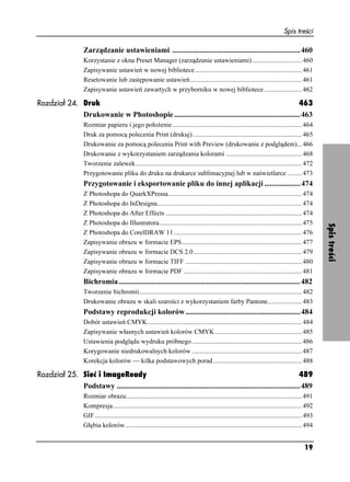 Spis treści

                    Zarządzanie ustawieniami ...................................................................460
                    Korzystanie z okna Preset Manager (zarządzanie ustawieniami) .............................. 460
                    Zapisywanie ustawień w nowej bibliotece ................................................................. 461
                    Resetowanie lub zastępowanie ustawień.................................................................... 461
                    Zapisywanie ustawień zawartych w przyborniku w nowej bibliotece ....................... 462

Rozdział 24. Druk                                                                                      463
             Drukowanie w Photoshopie ..................................................................463
                    Rozmiar papieru i jego poło enie............................................................................... 464
                    Druk za pomocą polecenia Print (drukuj) .................................................................. 465
                    Drukowanie za pomocą polecenia Print with Preview (drukowanie z podglądem)... 466
                    Drukowanie z wykorzystaniem zarządzania kolorami .............................................. 468
                    Tworzenie zalewek ..................................................................................................... 472
                    Przygotowanie pliku do druku na drukarce sublimacyjnej lub w naświetlarce ......... 473
                    Przygotowanie i eksportowanie pliku do innej aplikacji ...................474
                    Z Photoshopa do QuarkXPressa ................................................................................. 474
                    Z Photoshopa do InDesigna........................................................................................ 474
                    Z Photoshopa do After Effects ................................................................................... 474
                    Z Photoshopa do Illustratora....................................................................................... 475




                                                                                                                                                            Spis treści
                    Z Photoshopa do CorelDRAW 11 .............................................................................. 476
                    Zapisywanie obrazu w formacie EPS......................................................................... 477
                    Zapisywanie obrazu w formacie DCS 2.0 .................................................................. 479
                    Zapisywanie obrazu w formacie TIFF ....................................................................... 480
                    Zapisywanie obrazu w formacie PDF ........................................................................ 481
                    Bichromia...............................................................................................482
                    Tworzenie bichromii................................................................................................... 482
                    Drukowanie obrazu w skali szarości z wykorzystaniem farby Pantone..................... 483
                    Podstawy reprodukcji kolorów ............................................................484
                    Dobór ustawień CMYK.............................................................................................. 484
                    Zapisywanie własnych ustawień kolorów CMYK ..................................................... 485
                    Ustawienia podglądu wydruku próbnego ................................................................... 486
                    Korygowanie niedrukowalnych kolorów ................................................................... 487
                    Korekcja kolorów — kilka podstawowych porad ...................................................... 488

Rozdział 25. Sieć i ImageReady                                                                                       489
             Podstawy ................................................................................................489
                    Rozmiar obrazu........................................................................................................... 491
                    Kompresja................................................................................................................... 492
                    GIF.............................................................................................................................. 493
                    Głębia kolorów ........................................................................................................... 494


                                                                                                                                                    19
 