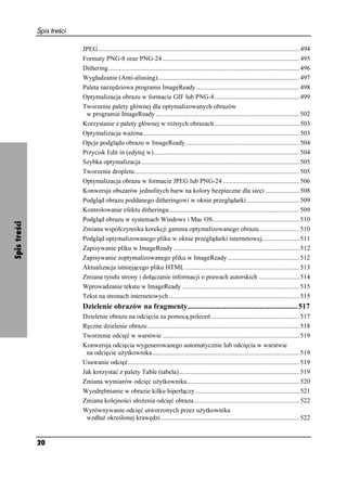 Spis treści

                            JPEG ........................................................................................................................... 494
                            Formaty PNG-8 oraz PNG-24 .................................................................................... 495
                            Dithering..................................................................................................................... 496
                            Wygładzanie (Anti-aliasing)....................................................................................... 497
                            Paleta narzędziowa programu ImageReady ............................................................... 498
                            Optymalizacja obrazu w formacie GIF lub PNG-8.................................................... 499
                            Tworzenie palety głównej dla optymalizowanych obrazów
                             w programie ImageReady ........................................................................................ 502
                            Korzystanie z palety głównej w ró nych obrazach .................................................... 503
                            Optymalizacja wa ona................................................................................................ 503
                            Opcje podglądu obrazu w ImageReady...................................................................... 504
                            Przycisk Edit in (edytuj w) ......................................................................................... 504
                            Szybka optymalizacja ................................................................................................. 505
                            Tworzenie dropletu..................................................................................................... 505
                            Optymalizacja obrazu w formacie JPEG lub PNG-24 ............................................... 506
                            Konwersja obszarów jednolitych barw na kolory bezpieczne dla sieci ..................... 508
                            Podgląd obrazu poddanego ditheringowi w oknie przeglądarki ................................ 509
                            Kontrolowanie efektu ditheringu................................................................................ 509
                            Podgląd obrazu w systemach Windows i Mac OS..................................................... 510
Spis treści




                            Zmiana współczynnika korekcji gamma optymalizowanego obrazu......................... 510
                            Podgląd optymalizowanego pliku w oknie przeglądarki internetowej....................... 511
                            Zapisywanie pliku w ImageReady ............................................................................. 512
                            Zapisywanie zoptymalizowanego pliku w ImageReady ............................................ 512
                            Aktualizacja istniejącego pliku HTML ...................................................................... 513
                            Zmiana tytułu strony i dołączanie informacji o prawach autorskich ......................... 514
                            Wprowadzanie tekstu w ImageReady ........................................................................ 515
                            Tekst na stronach internetowych ................................................................................ 515
                            Dzielenie obrazów na fragmenty..........................................................517
                            Dzielenie obrazu na odcięcia za pomocą poleceń ...................................................... 517
                            Ręczne dzielenie obrazu ............................................................................................. 518
                            Tworzenie odcięć w warstwie .................................................................................... 519
                            Konwersja odcięcia wygenerowanego automatycznie lub odcięcia w warstwie
                             na odcięcie u ytkownika .......................................................................................... 519
                            Usuwanie odcięć......................................................................................................... 519
                            Jak korzystać z palety Table (tabela).......................................................................... 519
                            Zmiana wymiarów odcięć u ytkownika..................................................................... 520
                            Wyodrębnianie w obrazie kilku hiperłączy ................................................................ 521
                            Zmiana kolejności uło enia odcięć obrazu................................................................. 522
                            Wyrównywanie odcięć utworzonych przez u ytkownika
                             wzdłu określonej krawędzi ..................................................................................... 522


              20
 