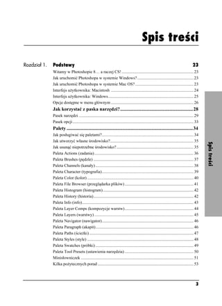 Spis treści



                                                                                             Spis treści

Rozdział 1.   Podstawy                                                                                                                    23
              Witamy w Photoshopie 8… a raczej CS! ..................................................................... 23
              Jak uruchomić Photoshopa w systemie Windows? ...................................................... 23
              Jak uruchomić Photoshopa w systemie Mac OS? ........................................................ 23
              Interfejs u ytkownika: Macintosh ............................................................................... 24
              Interfejs u ytkownika: Windows.................................................................................. 25
              Opcje dostępne w menu głównym ............................................................................... 26
              Jak korzystać z paska narzędzi?............................................................28
              Pasek narzędzi .............................................................................................................. 29
              Pasek opcji.................................................................................................................... 33
              Palety ........................................................................................................34
              Jak posługiwać się paletami?........................................................................................ 34
              Jak utworzyć własne środowisko?................................................................................ 35




                                                                                                                                                   Spis treści
              Jak usunąć niepotrzebne środowisko?.......................................................................... 35
              Paleta Actions (zadania) ............................................................................................... 36
              Paleta Brushes (pędzle) ................................................................................................ 37
              Paleta Channels (kanały) .............................................................................................. 38
              Paleta Character (typografia)........................................................................................ 39
              Paleta Color (kolor) ...................................................................................................... 40
              Paleta File Browser (przeglądarka plików) .................................................................. 41
              Paleta Histogram (histogram)....................................................................................... 42
              Paleta History (historia)................................................................................................ 42
              Paleta Info (info)........................................................................................................... 43
              Paleta Layer Comps (kompozycje warstw) .................................................................. 44
              Paleta Layers (warstwy) ............................................................................................... 45
              Paleta Navigator (nawigator)........................................................................................ 46
              Paleta Paragraph (akapit).............................................................................................. 46
              Paleta Paths (ście ki) .................................................................................................... 47
              Paleta Styles (style) ...................................................................................................... 48
              Paleta Swatches (próbki) .............................................................................................. 49
              Paleta Tool Presets (ustawienia narzędzia) .................................................................. 50
              Minisłowniczek ............................................................................................................ 51
              Kilka po ytecznych porad ............................................................................................ 53



                                                                                                                                             3
 