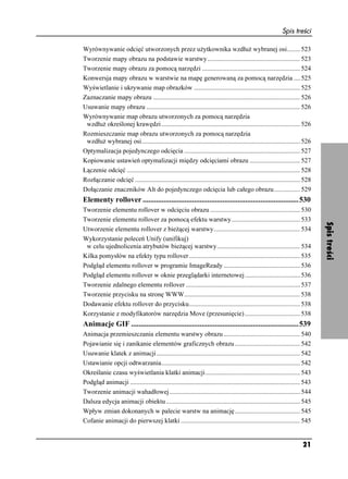 Spis treści

Wyrównywanie odcięć utworzonych przez u ytkownika wzdłu wybranej osi........ 523
Tworzenie mapy obrazu na podstawie warstwy......................................................... 523
Tworzenie mapy obrazu za pomocą narzędzi ............................................................ 524
Konwersja mapy obrazu w warstwie na mapę generowaną za pomocą narzędzia .... 525
Wyświetlanie i ukrywanie map obrazków ................................................................. 525
Zaznaczanie mapy obrazu .......................................................................................... 526
Usuwanie mapy obrazu .............................................................................................. 526
Wyrównywanie map obrazu utworzonych za pomocą narzędzia
 wzdłu określonej krawędzi ..................................................................................... 526
Rozmieszczanie map obrazu utworzonych za pomocą narzędzia
 wzdłu wybranej osi................................................................................................. 526
Optymalizacja pojedynczego odcięcia ....................................................................... 527
Kopiowanie ustawień optymalizacji między odcięciami obrazu ............................... 527
Łączenie odcięć .......................................................................................................... 528
Rozłączanie odcięć ..................................................................................................... 528
Dołączanie znaczników Alt do pojedynczego odcięcia lub całego obrazu................ 529
Elementy rollover ..................................................................................530
Tworzenie elementu rollover w odcięciu obrazu ....................................................... 530
Tworzenie elementu rollover za pomocą efektu warstwy.......................................... 533




                                                                                                                                 Spis treści
Utworzenie elementu rollover z bie ącej warstwy..................................................... 534
Wykorzystanie poleceń Unify (unifikuj)
 w celu ujednolicenia atrybutów bie ącej warstwy................................................... 534
Kilka pomysłów na efekty typu rollover .................................................................... 535
Podgląd elementu rollover w programie ImageReady ............................................... 536
Podgląd elementu rollover w oknie przeglądarki internetowej.................................. 536
Tworzenie zdalnego elementu rollover ...................................................................... 537
Tworzenie przycisku na stronę WWW....................................................................... 538
Dodawanie efektu rollover do przycisku.................................................................... 538
Korzystanie z modyfikatorów narzędzia Move (przesunięcie) .................................. 538
Animacje GIF ........................................................................................539
Animacja przemieszczania elementu warstwy obrazu ............................................... 540
Pojawianie się i zanikanie elementów graficznych obrazu ........................................ 542
Usuwanie klatek z animacji........................................................................................ 542
Ustawianie opcji odtwarzania..................................................................................... 542
Określanie czasu wyświetlania klatki animacji .......................................................... 543
Podgląd animacji ........................................................................................................ 543
Tworzenie animacji wahadłowej ................................................................................ 544
Dalsza edycja animacji obiektu .................................................................................. 545
Wpływ zmian dokonanych w palecie warstw na animację ........................................ 545
Cofanie animacji do pierwszej klatki ......................................................................... 545


                                                                                                                         21
 