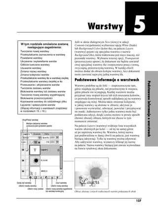 Warstwy




                                                           Warstwy
                                                                                                           Rozdział 5. Warstwy




                                               Jeśli w oknie dialogowym New (nowy) w sekcji
W tym rozdziale omówione zostaną               Contents (wypełnienie) wybierzesz opcję White (białe)
    następujące zagadnienia:                   lub Background Color (kolor tła), na palecie Layers
Tworzenie nowej warstwy                        (warstwy) pojawi się specjalna warstwa o nazwie
Przekształcanie zaznaczenia w warstwę          Background (tło), która traktowana jest nieco inaczej, ni
Powielanie warstwy                             pozostałe warstwy. Wybranie trzeciej opcji, Transparent
Ukrywanie i wyświetlanie warstw                (przezroczyste) sprawi, e dokument nie będzie zawierał
Odbicie lustrzane warstwy                      owej specjalnej warstwy tła i rozpoczniesz pracę z nową,
Usuwanie warstwy                               zwyczajną, przezroczystą warstwą. W ka dej chwili
Zmiana nazwy warstwy                           mo esz dodać do obrazu kolejne warstwy, lecz dokument
Zmiana kolejności warstw                       mo e zawierać najwy ej jedną warstwę tła.
Przekształcanie warstwy tła w warstwę zwykłą
Przekształcanie warstwy zwykłej w tło          Podstawowe informacje o warstwach




                                                                                                                                 Podstawowe informacje o warstwach
Przesuwanie i aktywowanie warstw               Warstwy podobne są do folii — nieprzezroczyste tam,
Tworzenie zestawu warstw                       gdzie znajdują się piksele, zaś przezroczyste w miejscu,
Blokowanie warstwy lub zestawu warstw          gdzie piksele nie występują. Ka dej warstwie mo na
Tworzenie nowej warstwy wypełniającej          przypisać inny stopień krycia lub tryb mieszania kolorów,
Blokowanie przezroczystości                    co pozwala kontrolować sposób nakładania jej na warstwy
Kopiowanie warstwy do oddzielnego pliku        znajdujące się ni ej. Mo na tak e zmieniać kolejność,
Łączenie i spłaszczanie warstw                 w jakiej warstwy są uło one w obrazie, ukrywać je
(Więcej informacji o warstwach znajdziesz      i ponownie wyświetlać, odwracać, powielać i przypisywać
w rozdziałach 15. i 16.)                       im maski. Jednorazowo tylko jedna warstwa mo e być
                                               poddawana edycji, dzięki czemu mo esz w prosty sposób
                                               chronić obszary obrazu, których nie chcesz w tym
                                               momencie zmieniać.
                                               Na palecie Layers (warstwy) widnieje lista wszystkich
                                               warstw uło onych po kolei — od tej na samej górze
                                               a po najni szą warstwę tła. Warstwa, której nazwa
                                               jest podświetlona w danej chwili na palecie, jest warstwą
                                               bie ącą (aktywną). Tylko tę warstwę mo na edytować.
                                               Aby uaktywnić warstwę, wystarczy kliknąć jej nazwę
                                               na palecie. Nazwa warstwy bie ącej jest zawsze wyświetlana
                                               na listwie tytułowej okna dokumentu.




                                               Obraz zło ony z trzech widocznych warstw pokazanych obok


                                                                                                          127
 