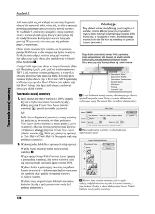 Rozdział 5.


                          Jeśli nauczyłeś się ju wklejać zaznaczony fragment
                          obrazu lub wpisywać tekst, wiesz ju , e obie te operacje                       Odró nij je!
                          powodują automatyczne utworzenie nowej warstwy.               Aby ułatwić sobie identyfikację poszczególnych
                          W rozdziale 9. omówimy specjalny rodzaj warstwy,              warstw, mo na kliknąć prawym przyciskiem
                          zwany warstwą korekcyjną, którą wykorzystuje się              myszy (Mac: kliknąć przytrzymując klawisz Ctrl)
                                                                                        ikonę oka, a następnie z menu kontekstowego
                          do modyfikowania kolorystyki warstw le ących                  wybrać kolor tła dla ikon tej warstwy na palecie
                          poni ej. W tym rozdziale nauczysz się podstaw                 Layers (warstwy).
                          pracy z warstwami.
                          Obraz mo e zawierać tyle warstw, na ile pozwala
                          pamięć RAM oraz wolne miejsce na dysku twardym.
                          Po skończeniu edycji mo esz połączyć warstwy
                          lub spłaszczyć cały obraz, aby zredukować wielkość
                          pliku na dysku .
                          Uwaga! Jeśli zapiszesz obraz w innym formacie pliku
                          ni Photoshop (.psd), .psb, .pdf lub wielowarstwowy
                          TIFF (.tif), warstwy zostaną połączone, a wszystkie
                          obszary przezroczyste staną się białe. Równie przy
                          zmianie trybu obrazu (np. z RGB na CMYK) pamiętaj
                          o kliknięciu przycisku Don’t Flatten (nie spłaszczaj)
                          lub Don’t Merge (nie łącz) jeśli chcesz zachować
                          istniejący układ warstw.
Tworzenie nowej warstwy




                          Tworzenie nowej warstwy                                       Przed dodaniem nowej warstwy do istniejącego obrazu,
                          1. Jeśli chcesz utworzyć warstwę o 100% stopniu            sprawdź na pasku stanu bie ący rozmiar dokumentu,
                             krycia w trybie mieszania Normal (zwykły),              wybierając opcję Document Sizes (wielkość dokumentów)
                             kliknij przycisk Create New Layer (utwórz
                             warstwę)      i pomiń pozostałe czynności.
                              lub
                              Jeśli chcesz dopasować parametry nowej warstwy
                              ju podczas jej tworzenia, wybierz polecenie
                              New Layer (nowa warstwa) z menu palety Layers
                              (warstwy). Mo esz równie przytrzymać klawisz
                              Alt/Option i kliknąć przycisk Create New Layer           Wprowadź nazwę warstwy i wybierz dla niej
                              (utwórz warstwę) . Skrót przypisany tej operacji       odpowiednie opcje
                              to Ctrl+Shift+N/Cmd+Shift+N. Następnie wykonaj
                              poni sze czynności.
                          2. Wykonaj jedną lub kilka z opisanych ni ej operacji.
                              W polu Name (nazwa) wpisz nazwę nowej
                              warstwy .
                              Włącz opcję Group With Previous Layer (grupuj
                              z poprzednią warstwą), aby nowa warstwa stała
                              się częścią maski odcinania (patrz strona 305).
                              Wybierz kolor wyró niający warstwę na palecie
                              Layers (warstwy) — kolorem tym będzie oznaczone
                              tło symbolu oka i pędzla tworzonej warstwy
                              w palecie warstw.
                              Wybierz inny stopień krycia lub tryb mieszania            Wybierz inny rozmiar miniatury lub w ogóle
                                                                                     wyłącz podgląd obrazów na palecie Layers (warstwy)
                              kolorów (ka dy z tych parametrów mo e być
                                                                                     (opcja None (brak)) w oknie dialogowym Layers Palette
                              później zmieniony).                                    Options (opcje palety warstwy)


                          128
 