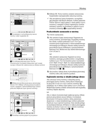 Warstwy


                                                          3. Kliknij OK. Nowa warstwa zostanie umieszczona
                                                             bezpośrednio nad poprzednio aktywną warstwą.
                                                                Aby przyśpieszyć pracę komputera, szczególnie
                                                                gdy pracujesz nad du ym obrazem, wybierz polecenie
                                                                Palette Options (opcje palety) z menu palety Layers
                                                                (warstwy), następnie wybierz najmniejszy rozmiar
                                                                miniatury warstwy wyświetlanej w palecie Layers
                                                                (warstwy) (ilustracja na poprzedniej stronie).
                                                          Przekształcanie zaznaczenia w warstwę
  Na miniaturce wyświetlonej przy nazwie                  1. Utwórz zaznaczenie.
warstwy widać oryginalne tło
                                                          2. Aby umieścić kopię zaznaczonego fragmentu na
                                                             nowej warstwie, pozostawiając oryginalną warstwę
                                                             bez zmian, wybierz polecenie Layer Via Copy
                                                             (warstwa przez kopiowanie) z menu kontekstowego
                                                             otwieranego po kliknięciu obszaru selekcji prawym
                                                             przyciskiem myszy (kliknięciu z przytrzymaniem
                                                             klawisza Ctrl). Mo esz te u yć skrótu klawiszowego
                                                             Ctrl+J/Cmd+J.
                                                                lub




                                                                                                                      Przekształcanie; Kopiowanie
                                                                Aby umieścić zaznaczony fragment na nowej
                                                                warstwie, usuwając go jednocześnie z oryginalnej,
  Po wybraniu polecenia Layer Via Cut                           wybierz Layer Via Cut (warstwa przez wycinanie)
(warstwa przez wycinanie) zaznaczona część zostaje              (Ctrl+Shift+J/Cmd+ Shift+J) z menu kontekstowego
wycięta z obszaru tła i umieszczona na własnej warstwie         otwieranego po kliknięciu obszaru selekcji prawym
                                                                przyciskiem myszy (kliknięciu z przytrzymaniem
                                                                klawisza Ctrl) – .
                                                          3. Opcjonalnie: kliknij ikonę wyświetlania pierwotnej
                                                             warstwy (oko), aby czasowo ją ukryć.
                                                          Kopiowanie warstwy w obrębie jednego obrazu
                                                          Aby utworzyć nową warstwę z domyślną nazwą,
                                                          przeciągnij nazwę warstwy, którą chcesz skopiować,
   Kliknij prawym klawiszem myszy (przytrzymaj            na przycisk Create new layer (utwórz warstwę)
klawisz Ctrl i kliknij) wybraną pozycję na palecie
                                                          znajdujący się w dolnej części palety Layers (warstwy).
warstw, następnie z menu kontekstowego wybierz
polecenie Duplicate Layer (powiel warstwę)                Skopiowana warstwa zostanie umieszczona nad oryginalną
                                                          warstwą i będzie aktywna.
                                                          lub
                                                          Aby w trakcie tworzenia kopii nadać jej nazwę, kliknij
                                                          prawym przyciskiem myszy (kliknij z wciśniętym
                                                          klawiszem Ctrl) nazwę warstwy, którą zamierzasz
                                                          skopiować i z menu kontekstowego wybierz polecenie
                                                          Duplicate Layer (powiel warstwę). Inna metoda polega
                                                          na naciśnięciu klawisza Alt/Option w trakcie przeciągania
                                                          warstwy na ikonę Create new layer (utwórz warstwę).
                                                          Nadaj kopii nazwę i kliknij OK – .


  Powielona warstwa pojawi się na palecie



                                                                                                               129
 