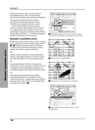Rozdział 5.


                                  Mo esz tymczasowo ukryć warstwy, których
                                  nie poddajesz edycji, jeśli Ci przeszkadzają
                                  lub zbytnio obcią ają zasoby systemowe komputera.
                                  Jeśli zamierzasz drukować obraz pamiętaj,
                                   e drukowane są jedynie widoczne warstwy.
                                  Podobnie jest w przypadku łączenia warstw
                                  — łączyć mo na jedynie widoczne warstwy
                                  (więcej o łączeniu i spłaszczaniu warstw dowiesz
                                  się w dalszej części tego rozdziału). Zwróć na to
                                  szczególną uwagę przy u ywaniu polecenia Flatten
                                  Image (spłaszcz obrazek) — w wyniku jego działania     Kliknij ikonę widoczności warstwy, aby ukryć daną
                                  warstwy niewidoczne zostaną usunięte.                warstwę. Ponowne kliknięcie spowoduje jej wyświetlenie

                                  Ukrywanie i wyświetlanie warstw
                                  Kliknij ikonę widoczności warstwy (oko) na palecie
                                  Layers (warstwy), jeśli chcesz ukryć daną warstwę
                                    – . Kliknięcie pustego miejsca w kolumnie,
                                  w której pojawia się ikona widoczności warstwy,
                                  sprawia, e warstwa zostaje wyświetlona
Ukrywanie i wyświetlanie warstw




                                  lub
                                  kliknij w obszarze kolumny z ikoną widoczności
                                  warstwy i przeciągnij kursorem w górę lub w dół,
                                  aby ukryć lub odkryć wiele warstw jednocześnie,        Warstwa Layer 1 została ukryta

                                  lub
                                  przytrzymaj klawisz Alt/Option i kliknij ikonę
                                  widoczności warstwy, aby ukryć wszystkie warstwy
                                  z wyjątkiem tej, którą kliknąłeś; powtórzenie tej
                                  czynności powoduje wyświetlenie wszystkich warstw,
                                  lub
                                  kliknij prawym przyciskiem myszy (kliknij
                                  przytrzymując klawisz Ctrl) kolumnę z ikoną
                                  widoczności warstw i z podręcznego menu wybierz
                                  polecenie Show/Hide all other layers (poka /ukryj      Warstwa Layer 1 po ponownym wyświetleniu
                                  wszystkie inne warstwy) .




                                                                                         Odpowiednie polecenie mo esz wybrać z menu
                                                                                       kontekstowego




                                  130
 
