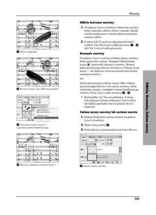 Warstwy


                                        Odbicie lustrzane warstwy
                                        1. Na palecie Layers (warstwy) uaktywnij warstwę,
                                           której lustrzane odbicie chcesz wykonać. Ka da
                                           warstwa połączona z warstwą aktywną równie
                                           zostanie odbita.
                                        2. Z menu Edit/Transform (edycja/przekształć)
                                           wybierz Flip Horizontal (odbij poziomo) –
                                           lub Flip Vertical (odbij pionowo).
  Obraz oryginalny
                                        Usuwanie warstwy
                                        Na palecie Layers (warstwy) kliknij nazwę warstwy,
                                        którą zamierzasz usunąć. Następnie kliknij ikonę
                                        kosza    i potwierdź usunięcie warstwy. Mo esz
                                        tak e przytrzymać klawisz Alt/Option i kliknąć ikonę
                                        kosza — nie będziesz wówczas musiał potwierdzać
                                        usunięcia warstwy,
                                        lub
                                        kliknij prawym przyciskiem myszy (Mac: kliknij




                                                                                               Odbicie; Usuwanie; Zmiana nazwy
                                        przytrzymując klawisz Ctrl) nazwę warstwy, którą
  Warstwa Layer 1 po odbiciu poziomym   zamierzasz usunąć, a następnie z menu kontekstowego
                                        wybierz Delete Layer (usuń warstwę) – .
                                              Rozmyśliłeś się? Nie ma problemu. Z menu
                                              Edit (edycja) wybierz polecenie Undo (cofnij)
                                              lub kliknij poprzedni stan na palecie History
                                              (historia).
                                        Zmiana nazwy warstwy lub zestawu warstw
                                        1. Kliknij dwukrotnie nazwę warstwy na palecie
                                           Layers (warstwy).
   Usuwanie warstwy Layer 1             2. Wpisz nową nazwę        .
za pomocą menu kontekstowego
                                        3. Potwierdź ją za pomocą klawisza Enter/Return.




  Obraz po usunięciu warstwy Layer 1      Zmiana nazwy warstwy




                                                                                         131
 