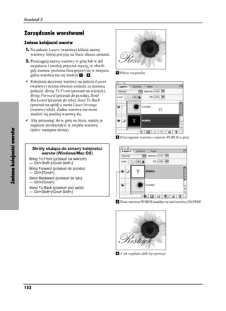 Rozdział 5.


                           Zarządzanie warstwami
                           Zmiana kolejności warstw
                           1. Na palecie Layers (warstwy) kliknij nazwę
                              warstwy, której pozycję na liście chcesz zmienić.
                           2. Przeciągnij nazwę warstwy w górę lub w dół
                              na palecie i zwolnij przycisk myszy, w chwili
                              gdy ciemna, pozioma linia pojawi się w miejscu,
                                                                                  Obraz oryginalny
                              gdzie warstwa ma się znaleźć – .
                              Poło enie aktywnej warstwy na palecie Layers
                              (warstwy) mo na równie zmienić za pomocą
                              poleceń: Bring To Front (przesuń na wierzch),
                              Bring Forward (przesuń do przodu), Send
                              Backward (przesuń do tyłu), Send To Back
                              (przesuń na spód) z menu Layer/Arrange
                              (warstwy/ułó ). adna warstwa nie mo e
                              znaleźć się poni ej warstwy tła.
                              Aby przesunąć tło w górę na liście, nale y je
                              najpierw przekształcić w zwykłą warstwę
Zmiana kolejności warstw




                              (patrz: następna strona).
                                                                                  Przeciąganie warstwy o nazwie WORDS w górę


                                 Skróty słu ące do zmiany kolejności
                                     warstw (Windows/Mac OS)
                             Bring To Front (przesuń na wierzch)
                             — Ctrl+Shift+]/Cmd+Shift+]
                             Bring Forward (przesuń do przodu)
                             — Ctrl+]/Cmd+]
                             Send Backward (przesuń do tyłu)
                             — Ctrl+[/Cmd+[
                             Send To Back (przesuń pod spód)
                             — Ctrl+Shift+[/Cmd+Shift+[

                                                                                  Teraz warstwa WORDS znajduje się nad warstwą FLOWER




                                                                                  A tak wygląda efekt tej operacji




                           132
 