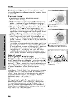 Rozdział 5.


                                          Poni sze wyjaśnienia dotyczą przesuwania pojedynczej warstwy.
                                          Przesuwanie większej liczby warstw jednocześnie omówione zostało
                                          na stronie 307.
                                          Przesuwanie warstwy
                                          1. Na palecie Layers (warstwy) kliknij nazwę warstwy,
                                             którą zamierzasz przesunąć.
                                          2. Wybierz narzędzie Move (przesunięcie) (V)       lub przytrzymaj
                                             klawisz Ctrl/Cmd jeśli korzystasz aktualnie z innego narzędzia
                                             i chcesz włączyć narzędzie Move (przesunięcie) tylko chwilowo.
                                                                                                                         Obraz oryginalny
                                          3. Kliknij i przeciągnij myszką w po ądanym kierunku. Przemieszczona
                                             zostanie cała warstwa – . Jeśli podczas tej operacji poza
                                             krawędzią widoczności dokumentu znajdą się jakieś fragmenty
                                             obrazu, nie przejmuj się: nie zostaną one fizycznie usunięte i będziesz
                                             mógł zawsze ponownie umieścić je w widocznym obszarze.
                                             Naciśnij strzałkę na klawiaturze, aby przesuwać aktywną warstwę
                                             o jeden piksel ekranu. Przytrzymując dodatkowo klawisz Shift,
Przesuwanie warstwy; Wybieranie warstwy




                                             zwiększysz skok do 10 pikseli ekranu jednocześnie. Nie u ywaj
                                             strzałki z klawiszem Alt/Option, bo skrót ten słu y do powielania
                                             fragmentu obrazu.
                                             Aby uzyskać szybszy podgląd obrazów w wysokiej rozdzielczości
                                             podczas pracy z narzędziem Move (przesunięcie), wybierz Edit/     Obraz po przemieszczeniu warstwy
                                             Preferences/Display & Cursors (edycja/preferencje/wyświetlanie tekstowej narzędziem Move (przesunięcie)
                                             i kursory), a następnie zaznacz opcję Pixel Doubling (u yj
                                             podwajania pikseli). Spowoduje to, e w trakcie przeciągania
                                             rozdzielczość obrazu będzie dwukrotnie obni ona, a co za tym
                                             idzie — operacja przesuwania obrazu będzie odbywać się szybciej.
                                          Wybieranie warstwy
                                          za pomocą narzędzia Move (przesunięcie)
                                          Kliknij prawym przyciskiem myszy (przytrzymaj klawisz Ctrl i kliknij)
                                          w oknie dokumentu i wybierz inną warstwę z menu kontekstowego .
                                          (Jeśli nie posługujesz się akurat narzędziem Move, mo esz zastosować
                                          kombinację Ctrl (Mac: Command+Ctrl) wraz z prawym przyciskiem                  Wybieranie warstwy z menu
                                                                                                                       kontekstowego
                                          myszy.) W podręcznym menu pojawią się tylko te warstwy, w których
                                          na obszarze pod kursorem znajdują się fragmenty obrazu
                                          lub
                                          wciśnij klawisz Ctrl/Cmd i kliknij wybrany obiekt w oknie dokumentu,
                                          aby szybko uaktywnić warstwę tego obiektu. W komputerach Mac
                                          mo esz wykonać analogiczną operację nawet wówczas, gdy masz
                                          wybrane dowolne inne narzędzie, w takim wypadku skorzystaj
                                          z kombinacji klawiszy Cmd+Option+Ctrl
                                          lub
                                          jeśli na pasku opcji narzędzia Move (przesunięcie) zaznaczona
                                          zostanie opcja Auto Select Layer (automatyczny wybór warstwy),
                                          będziesz mógł szybko zaznaczyć warstwę, klikając dowolne
                                          widoczne fragmenty tej warstwy narzędziem Move (przesunięcie).
                                          Uwaga: Nie będziesz jednak mógł tym sposobem wybrać warstwy,
                                          której stopień krycia wynosi poni ej 50%.




                                          134
 