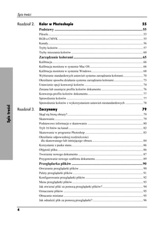 Spis treści

              Rozdział 2.   Kolor w Photoshopie                                                                                        55
                            Podstawy ..................................................................................................55
                            Piksele........................................................................................................................... 55
                            RGB a CMYK .............................................................................................................. 55
                            Kanały........................................................................................................................... 56
                            Tryby kolorów .............................................................................................................. 57
                            Tryby mieszania kolorów ............................................................................................. 60
                            Zarządzanie kolorami .............................................................................65
                            Kalibracja...................................................................................................................... 66
                            Kalibracja monitora w systemie Mac OS ..................................................................... 66
                            Kalibracja monitora w systemie Windows................................................................... 68
                            Wybieranie standardowych ustawień systemu zarządzania kolorami.......................... 70
                            Określanie sposobu działania systemu zarządzania kolorami...................................... 73
                            Ustawienie opcji konwersji kolorów ............................................................................ 74
                            Zmiana lub usunięcie profilu kolorów dokumentu ...................................................... 76
                            Konwersja profilu kolorów dokumentu........................................................................ 77
                            Sprawdzenie kolorów ................................................................................................... 77
                            Sprawdzenie kolorów z wykorzystaniem ustawień niestandardowych ....................... 78
Spis treści




              Rozdział 3.   Zaczynamy                                                                                                                      79
                            Skąd się biorą obrazy?.................................................................................................. 79
                            Skanowanie................................................................................................................... 79
                            Podstawowe informacje o skanowaniu ........................................................................ 80
                            Tryb 16 bitów na kanał................................................................................................. 82
                            Skanowanie w programie Photoshop ........................................................................... 83
                            Określanie odpowiedniej rozdzielczości
                             dla skanowanego lub istniejącego obrazu .................................................................. 84
                            Korzystanie z paska stanu............................................................................................. 86
                            Objętość pliku............................................................................................................... 86
                            Tworzenie nowego dokumentu .................................................................................... 87
                            Przygotowanie nowego szablonu dokumentu .............................................................. 89
                            Przeglądarka plików ...............................................................................90
                            Otwieranie przeglądarki plików ................................................................................... 90
                            Palety przeglądarki plików ........................................................................................... 91
                            Konfigurowanie przeglądarki plików........................................................................... 92
                            Menu przeglądarki plików............................................................................................ 93
                            Jak otwierać pliki za pomocą przeglądarki plików?..................................................... 94
                            Oznaczanie plików ....................................................................................................... 95
                            Obracanie miniatur ....................................................................................................... 95
                            Jak odnaleźć plik za pomocą przeglądarki? ................................................................. 96


              4
 