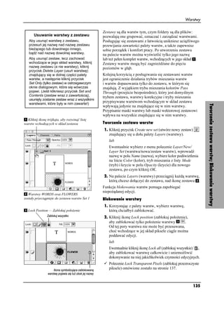 Warstwy


                                                Zestawy są dla warstw tym, czym foldery są dla plików:
       Usuwanie warstwy z zestawu               pozwalają one grupować, oznaczać i zarządzać warstwami.
   Aby usunąć warstwę z zestawu,                Posługując się zestawami z łatwością unikniesz ucią liwego
   przesuń jej nazwę nad nazwę zestawu          przewijania zawartości palety warstw, a tak e zapewnisz
   bie ącego lub dowolnego innego,              sobie porządek i komfort pracy. Po utworzeniu zestawu
   bądź nad nazwę dowolnej warstwy.             na palecie warstw mo na wyświetlić tylko jego nazwę
   Aby usunąć zestaw, lecz zachować             lub te pełen komplet warstw, wchodzących w jego skład .
   wchodzące w jego skład warstwy, kliknij      Zestawy warstw mogą być zagnie d ane do pięciu
   nazwę zestawu (a nie warstwy), kliknij       poziomów w głąb.
   przycisk Delete Layer (usuń warstwę)
   znajdujący się w dolnej części palety        Kolejną korzyścią z posługiwania się zestawami warstw
   warstw, a następnie kliknij przycisk         jest ograniczenie działania trybów mieszania warstw
   Set Only (tylko zestaw) w ostrzegawczym      i warstw dopasowania tylko do zestawu, w którym się
   oknie dialogowym, które się wówczas          znajdują. Z wyjątkiem trybu mieszania kolorów Pass
   pojawi. (Jeśli klikniesz przycisk Set and    Through (przejście bezpośrednie), który jest domyślnym
   Contents (zestaw wraz z zawartością),        trybem zestawu, warstwy korekcyjne i tryby mieszania
   usunięty zostanie zestaw wraz z wszystkimi
   warstwami, które były w nim zawarte!)
                                                przypisywane warstwom wchodzącym w skład zestawu




                                                                                                                Tworzenie zestawu warstw; Blokowanie warstwy
                                                wpływają jedynie na znajdujące się w nim warstwy.
                                                Przypisanie maski warstwy lub maski wektorowej zestawowi
                                                wpływa na wszystkie znajdujące się w nim warstwy.
  Kliknij ikonę trójkąta, aby rozwinąć listę
warstw wchodzących w skład zestawu              Tworzenie zestawu warstw
                                                1. Kliknij przycisk Create new set (utwórz nowy zestaw)
                                                   znajdujący się u dołu palety Layers (warstwy).
                                                   lub
                                                   Ewentualnie wybierz z menu polecenie Layer/New/
                                                   Layer Set (warstwa/nowa/zestaw warstw), wprowadź
                                                   nazwę w polu Name (nazwa), wybierz kolor podświetlenia
                                                   na liście Color (kolor), tryb mieszania z listy Mode
                                                   (tryb) i krycie w polu Opacity (krycie) dla nowego
                                                   zestawu, po czym kliknij OK.
                                                2. Na palecie Layers (warstwy) przeciągnij ka dą warstwę,
                                                   którą chcesz dołączyć do zestawu, nad ikonę zestawu .
                                                Funkcja blokowania warstw pomaga zapobiegać
                                                niepo ądanej edycji.
   Warstwy WORDS oraz FLOWERS
zostały przeciągnięte do zestawu warstw Set 1   Blokowanie warstwy
                                                1. Korzystając z palety warstw, wybierz warstwę,
  Lock Position — Zablokuj poło enie               którą chciałbyś zablokować.
                                                2. Kliknij ikonę Lock position (zablokuj poło enie),
                                                   aby zablokować tylko poło enie warstwy         .
                                                   Od tej pory warstwa nie mo e być przesuwana,
                                                   choć wchodzące w jej skład piksele ciągle mo na
                                                   poddawać edycji.
                                                   lub
                                                   Ewentualnie kliknij ikonę Lock all (zablokuj wszystkie) ,
                                                   aby zablokować warstwę całkowicie i uniemo liwić
                                                   dokonywanie na niej jakichkolwiek czynności edycyjnych.
                                                   Polecenie Lock Transparent Pixels (zablokuj przezroczyste
                                                   piksele) omówione zostało na stronie 137.



                                                                                                          135
 