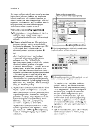 Rozdział 5.


                                        Warstwa wypełniająca działa identycznie jak warstwa
                                        korekcyjna, z jednym wyjątkiem: jest wypełniona
                                        kolorem, gradientem lub wzorkiem. Podobnie jak
                                        warstwa korekcyjna, warstwa wypełniająca mo e być
                                        edytowana lub usuwana bez wpływu na inne warstwy
                                        (więcej informacji o warstwach korekcyjnych
                                        znajdziesz na stronach od 190. do 193.).
                                        Tworzenie nowej warstwy wypełniającej
                                        1. Na palecie Layers (warstwy) uaktywnij warstwę,
                                           nad którą ma się pojawić nowa warstwa
                                           wypełniająca (kolejność warstw mo esz zmienić
                                           później).
                                        2. Z listy rozwijanej Create new fill or adjustment
                                           layer (utwórz nową warstwę wypełnienia lub
                                           korekcyjną) u dołu palety Layers (warstwy)
                                           wybierz opcję Solid Color (kolor kryjący),             Z listy rozwijanej wybierz Solid Color (kolor kryjący),
Tworzenie nowej warstwy wypełniającej




                                           Gradient (gradient) lub Pattern (wzorek)             Gradient (gradient) lub Pattern (wzorek)
                                           lub
                                           aby wybrać opcje warstwy wypełniającej
                                           w momencie jej tworzenia, wybierz z menu
                                           polecenie Layer/New Fill/Solid Color
                                           (warstwa/nowa warstwa wypełnienia/kolor kryjący),
                                           Gradient (gradient) lub Pattern (wzorek),
                                           a następnie wykonaj jedną z czynności: wprowadź
                                           nazwę warstwy w polu Name (nazwa); w polu
                                           Color (kolor) określ kolor podświetlenia warstwy
                                           na palecie Layers (warstwy); wybierz tryb mieszania
                                           z listy Mode (tryb) oraz stopień krycia w polu
                                           Opacity (krycie). Na koniec kliknij opcję Group       W oknie dialogowym Pattern Fill (wypełnienie wzorka)
                                           With Previous Layer (grupuj z poprzednią warstwą), mo esz wybierać opcje wypełnienia wzorkiem
                                           aby nowa warstwa stała się częścią grupy odcinającej
                                           (patrz strona 305). Kliknij OK. Wszystkie te opcje      Opcjonalnie: wyłącz opcję Link with Layer
                                           mogą być zmienione później.                             (połącz z warstwą), aby zachować uło enie
                                        3. W przypadku wypełnienia typu Solid Color (kolor         wzorku niezale nie od przesuwania warstwy;
                                           kryjący) wybierz kolor z próbnika i kliknij OK.         kliknij opcję Snap to Origin (skocz do punktu
                                                                                                   początkowego), jeśli punktem odniesienia
                                           Dla wypełnienia typu Gradient (gradient) wybierz
                                                                                                   początku wzorka ma być aktualny punkt
                                           odpowiedni gradient z próbnika oraz ustaw jego
                                                                                                   początkowy miarki (przecinają się w nim
                                           parametry: Style (styl), Angle (kąt) i Scale (skala)
                                                                                                   współrzędne 0 miarki pionowej i poziomej)
                                           (omówienie opcji Reverse (odwrotnie), Dither
                                                                                                   lub kliknij opcję Create new preset (utwórz
                                           (dithering) i Align with Layer (wyrównaj
                                                                                                   nowe ustawienie z bie ącego wzorka) , aby
                                           do warstwy) znajdziesz na stronie 282).
                                                                                                   zapisać nowe ustawienia w próbniku wzorków.
                                           W przypadku wypełnienia typu Pattern (wzorek)
                                           wybierz odpowiedni wzorek z próbnika i ustaw         4. Kliknij OK.
                                           jego wielkość (1 – 1000%) . Mo esz przesunąć            Tryb mieszania kolorów, krycie lub wypełnienie
                                           wzorek w obrazie przeciągając myszą w oknie             warstwy mo esz ustawić za pomocą palety
                                           dokumentu.                                              Layers (warstwy).




                                        136
 