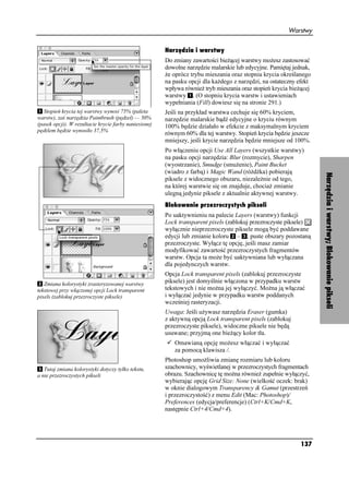 Warstwy


                                                       Narzędzia i warstwy
                                                       Do zmiany zawartości bie ącej warstwy mo esz zastosować
                                                       dowolne narzędzie malarskie lub edycyjne. Pamiętaj jednak,
                                                        e oprócz trybu mieszania oraz stopnia krycia określanego
                                                       na pasku opcji dla ka dego z narzędzi, na ostateczny efekt
                                                       wpływa równie tryb mieszania oraz stopień krycia bie ącej
                                                       warstwy . (O stopniu krycia warstw i ustawieniach
                                                       wypełniania (Fill) dowiesz się na stronie 291.)
   Stopień krycia tej warstwy wynosi 75% (paleta       Jeśli na przykład warstwa cechuje się 60% kryciem,
warstw), zaś narzędzia Paintbrush (pędzel) — 50%       narzędzie malarskie bądź edycyjne o kryciu równym
(pasek opcji). W rezultacie krycie farby naniesionej   100% będzie działało w efekcie z maksymalnym kryciem
pędzlem będzie wynosiło 37,5%
                                                       równym 60% dla tej warstwy. Stopień krycia będzie jeszcze
                                                       mniejszy, jeśli krycie narzędzia będzie mniejsze od 100%.
                                                       Po włączeniu opcji Use All Layers (wszystkie warstwy)
                                                       na pasku opcji narzędzia: Blur (rozmycie), Sharpen
                                                       (wyostrzanie), Smudge (smu enie), Paint Bucket
                                                       (wiadro z farbą) i Magic Wand (ró d ka) pobierają




                                                                                                                    Narzędzia i warstwy; Blokowanie pikseli
                                                       piksele z widocznego obszaru, niezale nie od tego,
                                                       na której warstwie się on znajduje, chocia zmianie
                                                       ulegną jedynie piksele z aktualnie aktywnej warstwy.
                                                       Blokowanie przezroczystych pikseli
                                                       Po uaktywnieniu na palecie Layers (warstwy) funkcji
                                                       Lock transparent pixels (zablokuj przezroczyste piksele)
                                                       wyłącznie nieprzezroczyste piksele mogą być poddawane
                                                       edycji lub zmianie koloru – ; puste obszary pozostaną
                                                       przezroczyste. Wyłącz tę opcję, jeśli masz zamiar
                                                       modyfikować zawartość przezroczystych fragmentów
                                                       warstw. Opcja ta mo e być uaktywniana lub wyłączana
                                                       dla pojedynczych warstw.
                                                       Opcja Lock transparent pixels (zablokuj przezroczyste
   Zmiana kolorystyki zrasteryzowanej warstwy          piksele) jest domyślnie włączona w przypadku warstw
tekstowej przy włączonej opcji Lock transparent        tekstowych i nie mo na jej wyłączyć. Mo na ją włączać
pixels (zablokuj przezroczyste piksele)                i wyłączać jedynie w przypadku warstw poddanych
                                                       wcześniej rasteryzacji.
                                                       Uwaga: Jeśli u ywasz narzędzia Eraser (gumka)
                                                       z aktywną opcją Lock transparent pixels (zablokuj
                                                       przezroczyste piksele), widoczne piksele nie będą
                                                       usuwane; przyjmą one bie ący kolor tła.
                                                          Omawianą opcję mo esz włączać i wyłączać
                                                          za pomocą klawisza /.
                                                       Photoshop umo liwia zmianę rozmiaru lub koloru
   Tutaj zmiana kolorystyki dotyczy tylko tekstu,      szachownicy, wyświetlanej w przezroczystych fragmentach
a nie przezroczystych pikseli                          obrazu. Szachownicę tę mo na równie zupełnie wyłączyć,
                                                       wybierając opcję Grid Size: None (wielkość oczek: brak)
                                                       w oknie dialogowym Transparency & Gamut (przestrzeń
                                                       i przezroczystość) z menu Edit (Mac: Photoshop)/
                                                       Preferences (edycja/preferencje) (Ctrl+K/Cmd+K,
                                                       następnie Ctrl+4/Cmd+4).




                                                                                                            137
 