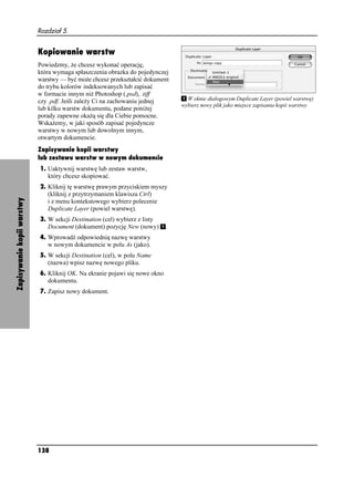 Rozdział 5.


                            Kopiowanie warstw
                            Powiedzmy, e chcesz wykonać operację,
                            która wymaga spłaszczenia obrazka do pojedynczej
                            warstwy — być mo e chcesz przekształcić dokument
                            do trybu kolorów indeksowanych lub zapisać
                            w formacie innym ni Photoshop (.psd), .tiff
                            czy .pdf. Jeśli zale y Ci na zachowaniu jednej         W oknie dialogowym Duplicate Layer (powiel warstwę)
                                                                                 wybierz nowy plik jako miejsce zapisania kopii warstwy
                            lub kilku warstw dokumentu, podane poni ej
                            porady zapewne oka ą się dla Ciebie pomocne.
                            Wska emy, w jaki sposób zapisać pojedyncze
                            warstwy w nowym lub dowolnym innym,
                            otwartym dokumencie.
                            Zapisywanie kopii warstwy
                            lub zestawu warstw w nowym dokumencie
                            1. Uaktywnij warstwę lub zestaw warstw,
                               który chcesz skopiować.
                            2. Kliknij tę warstwę prawym przyciskiem myszy
                               (kliknij z przytrzymaniem klawisza Ctrl)
Zapisywanie kopii warstwy




                               i z menu kontekstowego wybierz polecenie
                               Duplicate Layer (powiel warstwę).
                            3. W sekcji Destination (cel) wybierz z listy
                               Document (dokument) pozycję New (nowy)        .
                            4. Wprowadź odpowiednią nazwę warstwy
                               w nowym dokumencie w polu As (jako).
                            5. W sekcji Destination (cel), w polu Name
                               (nazwa) wpisz nazwę nowego pliku.
                            6. Kliknij OK. Na ekranie pojawi się nowe okno
                               dokumentu.
                            7. Zapisz nowy dokument.




                            138
 
