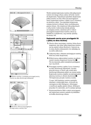 Warstwy


                                                   Wybór metody kopiowania warstwy (lub połączonych
                                                   warstw) do innego obrazu zale y od liczby warstw
                                                   do skopiowania. Najszybszym sposobem skopiowania
                                                   jednej warstwy na inny obraz jest przeciągnięcie
                                                   nazwy kopiowanej warstwy z palety Layers (warstwy)
                                                   na docelowy obraz. Tym sposobem skopiowane
                                                   zostaną równie te obszary, które wychodzą poza
                                                   granice obrazu. Aby skopiować kilka połączonych
                                                   z sobą warstw wykorzystaj metodę opisaną
                                                   na następnej stronie, natomiast jeśli w trakcie
                                                   przeciągania (kopiowania) warstwy chcesz ją
                                                   dodatkowo wykadrować, u yj metody opisanej
                                                   na stronie 166.
                                                   Kopiowanie warstw przez przeciąganie ich
                                                   z palety na obraz docelowy
                                                   1. Otwórz obraz zawierający warstwę, którą chcesz
                                                      skopiować, oraz obraz, gdzie kopiowana warstwa
                                                      ma się znaleźć (obraz docelowy). Upewnij się,
                                                       e okna obydwu dokumentów nie nakładają się
                                                      na siebie całkowicie.
                                                   2. Uaktywnij okno z obrazem zawierającym warstwę,




                                                                                                           Kopiowanie warstw
                                                      która ma zostać skopiowana.
                                                   3. Kliknij nazwę odpowiedniej warstwy na palecie
                                                      warstw (mo esz skopiować równie tło) .
                                                      Nie ma znaczenia, jakim narzędziem posługujesz
                                                      się w tej chwili.
                                                   4. Przeciągnij warstwę z palety Layers (warstwy)
                                                      na okno docelowego dokumentu. Zwolnij
                                                      przycisk myszy w chwili, gdy wokół okna
                                                      docelowego dokumentu pojawi się ciemna ramka.
                                                      Kopiowana warstwa znajdzie się nad poprzednio
  Wybierz warstwę, a następnie przeciągnij nazwę      aktywną warstwą w obrazie docelowym .
warstwy na okno docelowego dokumentu                  Tło kopiowane jest jako warstwa zwykła.
                                                      Uwaga: Jeśli kopiujesz warstwy pomiędzy
                                                      obrazami o ró nej głębi barw, wyświetli się
                                                      ostrzegawcze okno dialogowe, informujące
                                                      o mo liwym spadku jakości obrazu. Kliknięcie
                                                      przycisku Yes zatwierdzi, zaś No anuluje operację.
                                                      Przytrzymaj klawisz Shift w trakcie przeciągania,
                                                      aby kopiowana warstwa znalazła się dokładnie
                                                      na środku docelowego obrazu.




   Docelowy obraz po przeciągnięciu
na niego nazwy warstwy Fan




                                                                                                   139
 