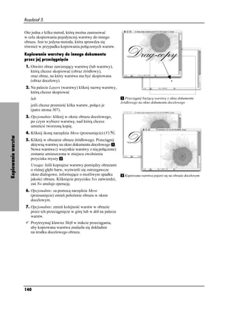 Rozdział 5.


                    Oto jedna z kilku metod, którą mo na zastosować
                    w celu skopiowania pojedynczej warstwy do innego
                    obrazu. Jest to jedyna metoda, która sprawdza się
                    równie w przypadku kopiowania połączonych warstw.
                    Kopiowanie warstwy do innego dokumentu
                    przez jej przeciągnięcie
                    1. Otwórz obraz zawierający warstwę (lub warstwy),
                       którą chcesz skopiować (obraz źródłowy),
                       oraz obraz, na który warstwa ma być skopiowana
                       (obraz docelowy).
                    2. Na palecie Layers (warstwy) kliknij nazwę warstwy,
                       którą chcesz skopiować
                       lub                                                        Przeciągnij bie ącą warstwę z okna dokumentu
                                                                               źródłowego na okno dokumentu docelowego
                       jeśli chcesz przenieść kilka warstw, połącz je
                       (patrz strona 307).
                    3. Opcjonalnie: kliknij w oknie obrazu docelowego,
                       po czym wybierz warstwę, nad którą chcesz
                       umieścić tworzoną kopię.
                    4. Kliknij ikonę narzędzia Move (przesunięcie) (V)     .
Kopiowanie warstw




                    5. Kliknij w obszarze obrazu źródłowego. Przeciągnij
                       aktywną warstwę na okno dokumentu docelowego .
                       Nowa warstwa (i wszystkie warstwy z nią połączone)
                       zostanie umieszczona w miejscu zwolnienia
                       przycisku myszy .
                       Uwaga: Jeśli kopiujesz warstwy pomiędzy obrazami
                       o ró nej głębi barw, wyświetli się ostrzegawcze
                       okno dialogowe, informujące o mo liwym spadku             Kopiowana warstwa pojawi się na obrazie docelowym
                       jakości obrazu. Kliknięcie przycisku Yes zatwierdzi,
                       zaś No anuluje operację.
                    6. Opcjonalnie: za pomocą narzędzia Move
                       (przesunięcie) zmień poło enie obrazu w oknie
                       docelowym.
                    7. Opcjonalnie: zmień kolejność warstw w obrazie
                       przez ich przeciągnięcie w górę lub w dół na palecie
                       warstw.
                       Przytrzymaj klawisz Shift w trakcie przeciągania,
                       aby kopiowana warstwa znalazła się dokładnie
                       na środku docelowego obrazu.




                    140
 