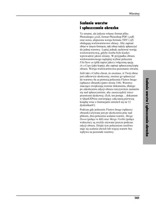 Warstwy


Scalanie warstw
i spłaszczanie obrazka
To smutne, ale jedynie własny format pliku
Photoshopa (.psd), format Photoshop PDF (.pdf)
oraz nowa, ulepszona wersja formatu TIFF (.tif)
obsługują wielowarstwowe obrazy. Aby zapisać
obraz w innym formacie, taki obraz nale y spłaszczyć
do jednej warstwy. Lepiej jednak zachować wersję
wielowarstwową, gdyby trzeba było kiedyś
wprowadzić jakieś zmiany. W przypadku obrazu
wielowarstwowego najlepiej wybrać polecenie
File/Save as (plik/zapisz jako) z włączoną opcją
As a Copy (jako kopię), aby zapisać spłaszczoną kopię
obrazu. Wersja wielowarstwowa pozostanie otwarta.
Jeśli taki z Ciebie chwat, e uwa asz, i Twój obraz
jest całkowicie ukończony, mo esz go spłaszczyć




                                                        Scalanie warstw i spłaszczanie obrazka
do warstwy tła za pomocą polecenia Flatten Image
(spłaszcz obrazek) (patrz strona 144). Warstwy
znacząco zwiększają rozmiar dokumentu, dlatego
po zakończeniu edycji obrazu rzeczywiście zastanów
się nad spłaszczeniem, aby zaoszczędzić nieco
przestrzeni dyskowej. (Ech, ten postęp… dokument
w QuarkXPress zawierający całą naszą pierwszą
ksią kę wraz z ilustracjami zmieścił się na 12
dyskietkach!)
Podczas gdy polecenie Flatten Image (spłaszcz
obrazek) u ywane jest po ukończeniu prac nad
plikiem, dwa polecenia scalania warstw, Merge
Down (połącz w dół) oraz Merge Visible (połącz
widoczne), są zwykle u ywane jeszcze podczas
edycji obrazu. Dzięki tym poleceniom mo liwe
staje się scalenie dwóch lub więcej warstw bez
wpływu na pozostałe warstwy.




                                                 141
 