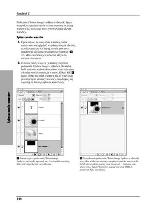 Rozdział 5.


                      Polecenie Flatten Image (spłaszcz obrazek) łączy
                      wszystkie aktualnie wyświetlone warstwy w jedną
                      warstwę tła, usuwając przy tym wszystkie ukryte
                      warstwy.
                      Spłaszczanie warstw
                      1. Upewnij się, e wszystkie warstwy, które
                         zamierzasz uwzględnić w spłaszczonym obrazie,
                         są widoczne (po ich lewej stronie powinna
                         znajdować się ikona widzialności warstwy) .
                         To, która warstwa jest obecnie aktywna,
                         nie ma znaczenia.
                      2. Z menu palety Layers (warstwy) wybierz
                         polecenie Flatten Image (spłaszcz obrazek).
                         Jeśli zostanie wyświetlone okno z ostrze eniem
                         o konieczności usunięcia warstw, kliknij OK .
                         Je eli obraz nie miał warstwy tła, to wszystkie
                         przezroczyste obszary warstwy znajdującej się
                         najni ej na liście przybiorą kolor biały.
Spłaszczanie warstw




                         Zanim u yjesz polecenia Flatten Image                   Po wybraniu polecenia Flatten Image (spłaszcz obrazek)
                      (spłaszcz obrazek), upewnij się, e wszystkie warstwy,   wszystkie widoczne warstwy są spłaszczane do warstwy tła.
                      które chcesz połączyć, są widoczne                      Je eli obraz takiej warstwy nie zawierał — zostanie ona
                                                                              utworzona. Tutaj Photoshop usunął warstwę SHELL,
                                                                              poniewa była ona ukryta




                      144
 