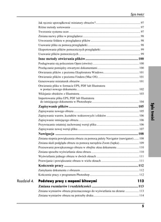Spis treści

              Jak ręcznie uporządkować miniatury obrazów?........................................................... 97
              Ró ne metody sortowania ............................................................................................ 97
              Tworzenie systemu ocen .............................................................................................. 97
              Zmiana nazwy pliku w przeglądarce ............................................................................ 98
              Utworzenie foldera w przeglądarce plików.................................................................. 98
              Usuwanie pliku za pomocą przeglądarki...................................................................... 98
              Eksportowanie plików pomocniczych przeglądarki..................................................... 99
              Usuwanie plików pomocniczych.................................................................................. 99
              Inne metody otwierania plików............................................................100
              Posługiwanie się poleceniem Open (otwórz) ............................................................. 100
              Przełączanie pomiędzy otwartymi dokumentami....................................................... 100
              Otwieranie plików z poziomu Eksploratora Windows............................................... 101
              Otwieranie plików z poziomu Findera (Mac OS) ...................................................... 101
              Generowanie miniaturek obrazów.............................................................................. 101
              Otwieranie pliku w formacie EPS, PDF lub Illustratora
               w postaci nowego dokumentu.................................................................................. 102
              Wklejanie obiektów z Illustratora............................................................................... 103
              Importowanie pliku EPS, PDF lub Illustratora
               do istniejącego dokumentu w Photoshopie .............................................................. 104




                                                                                                                                         Spis treści
              Zapisywanie plików...............................................................................105
              Zapisywanie nowego obrazu ...................................................................................... 105
              Zapisywanie warstw, kształtów wektorowych i efektów ........................................... 106
              Zapisywanie istniejącego obrazu................................................................................ 106
              Przywracanie ostatniej zachowanej wersji pliku ........................................................ 106
              Zapisywanie nowej wersji pliku ................................................................................. 107
              Nawigacja ..............................................................................................108
              Zmiana stopnia powiększenia obrazu za pomocą palety Navigator (nawigator) ....... 108
              Zmiana skali podglądu obrazu za pomocą narzędzia Zoom (lupka).......................... 109
              Przesuwanie powiększonego obrazu w obrębie okna dokumentu ............................. 110
              Zmiana sposobu wyświetlania okna obrazu ............................................................... 110
              Wyświetlanie jednego obrazu w dwóch oknach ........................................................ 111
              Przewijanie i powiększanie obrazu w wielu oknach .................................................. 111
              Kończenie pracy ....................................................................................112
              Zamykanie dokumentu z obrazem.............................................................................. 112
              Kończenie pracy z programem Photoshop ................................................................. 112

Rozdział 4.   Podstawy pracy z mapami bitowymi                                                      113
              Zmiana rozmiarów i rozdzielczości .....................................................113
              Zmiana wymiarów obrazu przeznaczonego do wyświetlania na ekranie .................. 113
              Zmiana wymiarów obrazu na potrzeby druku............................................................ 114


                                                                                                                                   5
 
