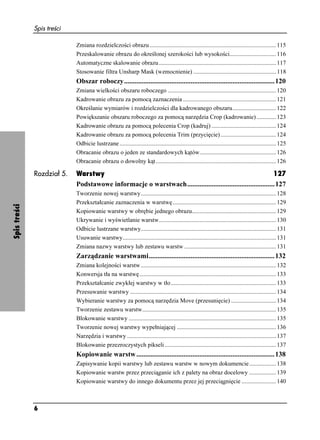 Spis treści

                            Zmiana rozdzielczości obrazu .................................................................................... 115
                            Przeskalowanie obrazu do określonej szerokości lub wysokości............................... 116
                            Automatyczne skalowanie obrazu .............................................................................. 117
                            Stosowanie filtra Unsharp Mask (wzmocnienie) ....................................................... 118
                            Obszar roboczy......................................................................................120
                            Zmiana wielkości obszaru roboczego ........................................................................ 120
                            Kadrowanie obrazu za pomocą zaznaczenia .............................................................. 121
                            Określanie wymiarów i rozdzielczości dla kadrowanego obszaru............................. 122
                            Powiększanie obszaru roboczego za pomocą narzędzia Crop (kadrowanie) ............. 123
                            Kadrowanie obrazu za pomocą polecenia Crop (kadruj) ........................................... 124
                            Kadrowanie obrazu za pomocą polecenia Trim (przycięcie) ..................................... 124
                            Odbicie lustrzane ........................................................................................................ 125
                            Obracanie obrazu o jeden ze standardowych kątów................................................... 126
                            Obracanie obrazu o dowolny kąt ................................................................................ 126

              Rozdział 5.   Warstwy                                                                           127
                            Podstawowe informacje o warstwach..................................................127
                            Tworzenie nowej warstwy.......................................................................................... 128
                            Przekształcanie zaznaczenia w warstwę..................................................................... 129
Spis treści




                            Kopiowanie warstwy w obrębie jednego obrazu........................................................ 129
                            Ukrywanie i wyświetlanie warstw.............................................................................. 130
                            Odbicie lustrzane warstwy.......................................................................................... 131
                            Usuwanie warstwy...................................................................................................... 131
                            Zmiana nazwy warstwy lub zestawu warstw ............................................................. 131
                            Zarządzanie warstwami........................................................................132
                            Zmiana kolejności warstw .......................................................................................... 132
                            Konwersja tła na warstwę........................................................................................... 133
                            Przekształcanie zwykłej warstwy w tło ...................................................................... 133
                            Przesuwanie warstwy ................................................................................................. 134
                            Wybieranie warstwy za pomocą narzędzia Move (przesunięcie) .............................. 134
                            Tworzenie zestawu warstw......................................................................................... 135
                            Blokowanie warstwy .................................................................................................. 135
                            Tworzenie nowej warstwy wypełniającej .................................................................. 136
                            Narzędzia i warstwy ................................................................................................... 137
                            Blokowanie przezroczystych pikseli .......................................................................... 137
                            Kopiowanie warstw ...............................................................................138
                            Zapisywanie kopii warstwy lub zestawu warstw w nowym dokumencie.................. 138
                            Kopiowanie warstw przez przeciąganie ich z palety na obraz docelowy .................. 139
                            Kopiowanie warstwy do innego dokumentu przez jej przeciągnięcie ....................... 140



              6
 