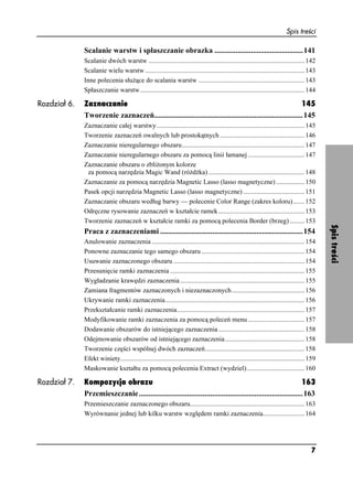 Spis treści

              Scalanie warstw i spłaszczanie obrazka ..............................................141
              Scalanie dwóch warstw .............................................................................................. 142
              Scalanie wielu warstw ................................................................................................ 143
              Inne polecenia słu ące do scalania warstw ................................................................ 143
              Spłaszczanie warstw ................................................................................................... 144

Rozdział 6.   Zaznaczanie                                                                                    145
              Tworzenie zaznaczeń.............................................................................145
              Zaznaczanie całej warstwy ......................................................................................... 145
              Tworzenie zaznaczeń owalnych lub prostokątnych ................................................... 146
              Zaznaczanie nieregularnego obszaru.......................................................................... 147
              Zaznaczanie nieregularnego obszaru za pomocą linii łamanej .................................. 147
              Zaznaczanie obszaru o zbli onym kolorze
               za pomocą narzędzia Magic Wand (ró d ka) .......................................................... 148
              Zaznaczanie za pomocą narzędzia Magnetic Lasso (lasso magnetyczne) ................. 150
              Pasek opcji narzędzia Magnetic Lasso (lasso magnetyczne) ..................................... 151
              Zaznaczanie obszaru według barwy — polecenie Color Range (zakres koloru)....... 152
              Odręczne rysowanie zaznaczeń w kształcie ramek .................................................... 153
              Tworzenie zaznaczeń w kształcie ramki za pomocą polecenia Border (brzeg) ......... 153




                                                                                                                                                 Spis treści
              Praca z zaznaczeniami ..........................................................................154
              Anulowanie zaznaczenia ............................................................................................ 154
              Ponowne zaznaczanie tego samego obszaru .............................................................. 154
              Usuwanie zaznaczonego obszaru ............................................................................... 154
              Przesunięcie ramki zaznaczenia ................................................................................. 155
              Wygładzanie krawędzi zaznaczenia ........................................................................... 155
              Zamiana fragmentów zaznaczonych i niezaznaczonych ............................................ 156
              Ukrywanie ramki zaznaczenia.................................................................................... 156
              Przekształcanie ramki zaznaczenia............................................................................. 157
              Modyfikowanie ramki zaznaczenia za pomocą poleceń menu .................................. 157
              Dodawanie obszarów do istniejącego zaznaczenia .................................................... 158
              Odejmowanie obszarów od istniejącego zaznaczenia................................................ 158
              Tworzenie części wspólnej dwóch zaznaczeń............................................................ 158
              Efekt winiety............................................................................................................... 159
              Maskowanie kształtu za pomocą polecenia Extract (wydziel)................................... 160

Rozdział 7.   Kompozycja obrazu                                                                                   163
              Przemieszczanie .....................................................................................163
              Przemieszczanie zaznaczonego obszaru..................................................................... 163
              Wyrównanie jednej lub kilku warstw względem ramki zaznaczenia......................... 164




                                                                                                                                           7
 