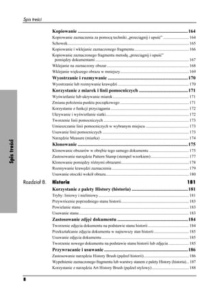 Spis treści

                            Kopiowanie ............................................................................................164
                            Kopiowanie zaznaczenia za pomocą techniki „przeciągnij i upuść” ......................... 164
                            Schowek...................................................................................................................... 165
                            Kopiowanie i wklejanie zaznaczonego fragmentu ..................................................... 166
                            Kopiowanie zaznaczonego fragmentu metodą „przeciągnij i upuść”
                             pomiędzy dokumentami ........................................................................................... 167
                            Wklejanie na zaznaczony obszar................................................................................ 168
                            Wklejanie większego obrazu w mniejszy................................................................... 169
                            Wyostrzanie i rozmywanie ...................................................................170
                            Wyostrzanie lub rozmywanie krawędzi ..................................................................... 170
                            Korzystanie z miarek i linii pomocniczych .........................................171
                            Wyświetlanie lub ukrywanie miarek .......................................................................... 171
                            Zmiana poło enia punktu początkowego ................................................................... 171
                            Korzystanie z funkcji przyciągania ............................................................................ 172
                            Ukrywanie i wyświetlanie siatki................................................................................. 172
                            Tworzenie linii pomocniczych ................................................................................... 173
                            Umieszczanie linii pomocniczych w wybranym miejscu .......................................... 173
                            Usuwanie linii pomocniczych .................................................................................... 173
                            Narzędzie Measure (miarka) ...................................................................................... 174
Spis treści




                            Klonowanie ............................................................................................175
                            Klonowanie obszarów w obrębie tego samego dokumentu ....................................... 175
                            Zastosowanie narzędzia Pattern Stamp (stempel wzorkiem) ..................................... 177
                            Klonowanie pomiędzy ró nymi obrazami.................................................................. 178
                            Rozmywanie krawędzi zaznaczenia ........................................................................... 179
                            Usuwanie otoczki wokół obrazu................................................................................. 180

              Rozdział 8.   Historia                                                                              181
                            Korzystanie z palety History (historia) ...............................................181
                            Tryby: liniowy i nieliniowy........................................................................................ 181
                            Przywrócenie poprzedniego stanu historii.................................................................. 183
                            Powielanie stanu ......................................................................................................... 183
                            Usuwanie stanu........................................................................................................... 183
                            Zastosowanie zdjęć dokumentu ...........................................................184
                            Tworzenie zdjęcia dokumentu na podstawie stanu historii........................................ 184
                            Przekształcanie zdjęcia dokumentu w najnowszy stan historii .................................. 185
                            Usuwanie zdjęcia dokumentu..................................................................................... 185
                            Tworzenie nowego dokumentu na podstawie stanu historii lub zdjęcia .................... 185
                            Przywracanie i usuwanie ......................................................................186
                            Zastosowanie narzędzia History Brush (pędzel historii)............................................ 186
                            Wypełnienie zaznaczonego fragmentu lub warstwy stanem z palety History (historia)... 187
                            Korzystanie z narzędzia Art History Brush (pędzel stylowy) .................................... 188

              8
 