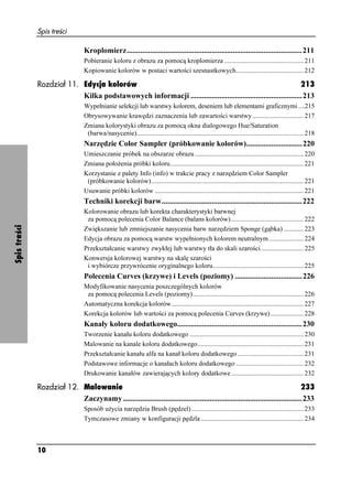 Spis treści

                                 Kroplomierz...........................................................................................211
                                 Pobieranie koloru z obrazu za pomocą kroplomierza ................................................ 211
                                 Kopiowanie kolorów w postaci wartości szesnastkowych......................................... 212

              Rozdział 11. Edycja kolorów                                                                         213
                           Kilka podstawowych informacji ..........................................................213
                                 Wypełnianie selekcji lub warstwy kolorem, deseniem lub elementami graficznymi ....215
                                 Obrysowywanie krawędzi zaznaczenia lub zawartości warstwy ............................... 217
                                 Zmiana kolorystyki obrazu za pomocą okna dialogowego Hue/Saturation
                                  (barwa/nasycenie)..................................................................................................... 218
                                 Narzędzie Color Sampler (próbkowanie kolorów).............................220
                                 Umieszczanie próbek na obszarze obrazu .................................................................. 220
                                 Zmiana poło enia próbki koloru................................................................................. 221
                                 Korzystanie z palety Info (info) w trakcie pracy z narzędziem Color Sampler
                                  (próbkowanie kolorów) ............................................................................................ 221
                                 Usuwanie próbki kolorów .......................................................................................... 221
                                 Techniki korekcji barw.........................................................................222
                                 Kolorowanie obrazu lub korekta charakterystyki barwnej
                                  za pomocą polecenia Color Balance (balans kolorów) ............................................ 222
Spis treści




                                 Zwiększanie lub zmniejszanie nasycenia barw narzędziem Sponge (gąbka) ............ 223
                                 Edycja obrazu za pomocą warstw wypełnionych kolorem neutralnym ..................... 224
                                 Przekształcanie warstwy zwykłej lub warstwy tła do skali szarości.......................... 225
                                 Konwersja kolorowej warstwy na skalę szarości
                                  i wybiórcze przywrócenie oryginalnego koloru....................................................... 225
                                 Polecenia Curves (krzywe) i Levels (poziomy) ...................................226
                                 Modyfikowanie nasycenia poszczególnych kolorów
                                  za pomocą polecenia Levels (poziomy)................................................................... 226
                                 Automatyczna korekcja kolorów................................................................................ 227
                                 Korekcja kolorów lub wartości za pomocą polecenia Curves (krzywe) .................... 228
                                 Kanały koloru dodatkowego.................................................................230
                                 Tworzenie kanału koloru dodatkowego ..................................................................... 230
                                 Malowanie na kanale koloru dodatkowego ................................................................ 231
                                 Przekształcanie kanału alfa na kanał koloru dodatkowego ........................................ 231
                                 Podstawowe informacje o kanałach koloru dodatkowego ......................................... 232
                                 Drukowanie kanałów zawierających kolory dodatkowe............................................ 232

              Rozdział 12. Malowanie                                                                                             233
                           Zaczynamy .............................................................................................233
                                 Sposób u ycia narzędzia Brush (pędzel) .................................................................... 233
                                 Tymczasowe zmiany w konfiguracji pędzla .............................................................. 234



              10
 