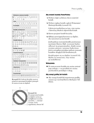 Praca z grafiką


                                                    Aby wstawić kształty PowerPointa:
                                                     1. Wybierz slajd, na którym chcesz umieścić
                                                       kształt.
                                                     2. Wybierz żądany kształt z galerii Wstawianie/
                                                       Ilustracje/Kształty (rysunek 5.5).
                                                       Galeria jest podzielona na typy, więc można
                                                       z łatwością odnaleźć odpowiedni kształt.
                                                     3. Kursor przyjmie kształt krzyżyka.

                                                    4. Kliknij i przeciągnij kursorem na slajdzie,
                                                       aby narysować na nim kształt.
                                                       Jeżeli podczas rysowania kształtu przytrzymasz
                                                       naciśnięty klawisz Shift, rysowanie będzie
                                                       odbywać się proporcjonalnie, dzięki czemu




                                                                                                              Umieszczanie grafik i kształtów
                                                       wymiary pionowy i poziomy będą równe.
                                                       Jest to szczególnie przydatne podczas rysowania
                                                       kształtów okrągłych lub kwadratowych.
                                                       Kształt pojawi się na slajdzie (rysunek 5.6).
                                                       Będzie on zaznaczony, więc można
                                                       go modyfikować.

                                                    Wskazówka
                                                       Po umieszczeniu kształtu nie można zmienić
                                                       jego rodzaju — na przykład nie można
                                                       przekształcić prostokąta w okrąg.

                                                    Aby usunąć grafikę lub kształt:
                                                       Aby usunąć kształt lub importowaną grafikę,
Rysunek 5.5. Galeria Kształty zawiera                  zaznacz ją i naciśnij klawisz Backspace lub
ponad sto rysowanych kształtów gotowych                Delete.
do umieszczenia na slajdach




                        Rysunek 5.6.
                        Po zaznaczeniu kształtu
                        na slajdzie można go
                        modyfikować na wiele
                        sposobów — zmieniać
                        rozmiar, kolor
                        wypełnienia, obracać itd.



                                                                                                        91
 