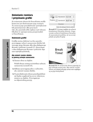 Rozdział 5.


                                            Zmienianie rozmiaru
                                            i przycinanie grafiki
                                            Po wstawieniu obrazu do PowerPointa zwykle
                                            konieczne jest dostosowanie jego rozmiaru.
                                            To oznacza jego przeskalowanie (powiększenie
                                            lub pomniejszenie) albo przycięcie
                                            (tak, aby pozostała tylko żądana część obrazu).   Rysunek 5.7. Ta grupa znajduje się na karcie
                                            Obydwie te operacje można przeprowadzić           kontekstowej Narzędzia obrazów. Grupa
                                                                                              rozmiar na karcie kontekstowej Narzędzia
                                            w PowerPoincie.
                                                                                              do rysowania jest podobna, nie ma na niej
                                                                                              jednak narzędzia Przytnij
                                            Skalowanie grafiki
                                            Grafikę można skalować na dwa sposoby:
Zmienianie rozmiaru i przycinanie grafiki




                                            przeciągając uchwyt zaznaczenia obiektu lub
                                            używając grupy Rozmiar albo okna dialogowego
                                            Rozmiar i położenie (rysunek 5.7). Korzystanie
                                            z okna dialogowego Rozmiar i położenie daje
                                            nam największą kontrolę.

                                            Aby zmienić rozmiar obiektu
                                            za pomocą uchwytu zaznaczenia:
                                             1. Zaznacz obraz na slajdzie.
                                                 Wokół obrazu zostaną wyświetlone uchwyty
                                                 zaznaczenia (rysunek 5.8).                   Rysunek 5.8. Po zaznaczeniu obrazu pojawiają się
                                                                                              jego uchwyty zaznaczenia. Aby zmienić rozmiar
                                             2. Kliknij i przeciągnij jeden z uchwytów,       obrazu, przeciągnij uchwyty zaznaczenia znajdujące
                                                 aby zmienić rozmiar obiektu.                 się na jego krawędziach
                                             3. Po przeskalowaniu obrazu prawdopodobnie
                                                 nie będzie znajdował się on we właściwym
                                                 miejscu na slajdzie. Przeciągnij go
                                                 na odpowiednią pozycję.




                                            92
 