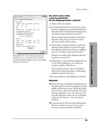 Praca z grafiką


                                                      Aby zmienić rozmiar obiektu
                                                      za pomocą grupy Rozmiar
                                                      lub okna dialogowego Rozmiar i położenie:
                                                       1. Zaznacz obraz na slajdzie.

                                                       2. Użyj kontrolek Wysokość i Szerokość z grupy
                                                         Rozmiar znajdującej się na karcie kontekstowej
                                                         Narzędzia obrazów lub Narzędzia do rysowania¸
                                                         aby podać rozmiar obiektu (rysunek 5.7).
                                                         Możesz wpisać liczbę do pola Szerokość lub
                                                         Wysokość albo użyć przycisków strzałek,
                                                         aby wprowadzić drobne zmiany.
                                                       3. (Opcjonalny). Jeżeli potrzebujesz większego




                                                                                                             Zmienianie rozmiaru i przycinanie grafiki
                                                         stopnia kontroli, kliknij przycisk otwierający
                                                         okno dialogowe Rozmiar i położenie, znajdujący
                                                         się w lewym dolnym rogu grupy Rozmiar.

Rysunek 5.9. W oknie dialogowym Rozmiar                  Zostanie wyświetlone okno dialogowe Rozmiar
i położenie możesz zmienić rozmiar obiektu               i położenie (rysunek 5.9).
w sposób bardziej precyzyjny niż przez przeciąganie
                                                      4. (Opcjonalny). Użyj kontrolek znajdujących się
uchwytów zaznaczenia
                                                         w tym oknie dialogowym do ustawienia
                                                         rozmiaru, obrotu i skali obrazu.
                                                         W przypadku obrazów (ale nie kształtów)
                                                         aktywny jest obszar Przycinanie, umożliwiający
                                                         podanie wymiarów przycięcia.
                                                       5. Po wprowadzeniu zmian kliknij przycisk OK.

                                                      Wskazówki
                                                         Obszar Rozmiar oryginalny okna dialogowego
                                                         Rozmiar i położenie zawiera początkowy rozmiar
                                                         grafiki, dzięki czemu wiemy, jak bardzo będzie
                                                         się różnił nasz obraz od oryginału. Przycisk
                                                         Resetuj znajdujący się w tym obszarze cofa
                                                         wszystkie dokonane zmiany, ale jest on dostępny
                                                         wyłącznie dla obrazów, a nie rysowanych
                                                         kształtów.
                                                         Za pomocą karty Położenie okna dialogowego
                                                         Rozmiar i położenie możesz precyzyjnie
                                                         wyznaczyć pozycję obiektu na slajdzie.




                                                                                                        93
 