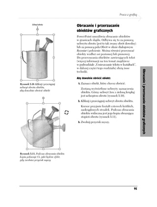 Praca z grafiką


                                          Obracanie i przerzucanie
                                          obiektów graficznych
                                          PowerPoint umożliwia obracanie obiektów
                                          w granicach slajdu. Odbywa się to za pomocą
                                          uchwytu obrotu (jest to tak zwany obrót dowolny)
                                          lub za pomocą pola Obrót w oknie dialogowym
                                          Rozmiar i położenie. Można również przerzucać
                                          obiekty wzdłuż osi poziomej lub pionowej.
                                          Do przerzucania obiektów zawierających tekst
                                          (więcej informacji na ten temat znajdziesz
                                          w podrozdziale „Umieszczanie tekstu w kształtach”,
                                          w dalszej części tego rozdziału) służą inne




                                                                                                  Obracanie i przerzucanie obiektów graficznych
                                          techniki.

                                          Aby dowolnie obrócić obiekt:

Rysunek 5.10. Kliknij i przeciągnij        1. Zaznacz obiekt, który chcesz obrócić.
uchwyt obrotu obiektu,
                                             Zostaną wyświetlone uchwyty zaznaczenia
aby dowolnie obrócić obiekt
                                             obiektu. Górny uchwyt (ten z zieloną kropką)
                                             jest uchwytem obrotu (rysunek 5.10).
                                           2. Kliknij i przeciągnij uchwyt obrotu obiektu.
                                             Kursor przyjmie kształt czterech krótkich,
                                             zaokrąglonych strzałek. Podczas obracania
                                             obiektu widoczna jest jego kopia obrazująca
                                             stopień obrotu (rysunek 5.11).
                                           3. Zwolnij przycisk myszy.




Rysunek 5.11. Podczas obracania obiektu
kopia pokazuje Ci, jaki będzie efekt,
gdy zwolnisz przycisk myszy




                                                                                             95
 